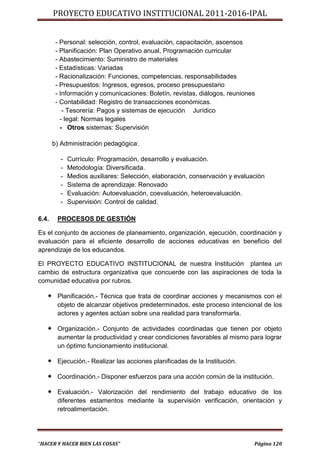 PROYECTO EDUCATIVO INSTITUCIONAL 2011-2016-IPAL


        - Personal: selección, control, evaluación, capacitación, ascensos
        - Planificación: Plan Operativo anual, Programación curricular
        - Abastecimiento: Suministro de materiales
        - Estadísticas: Variadas
        - Racionalización: Funciones, competencias, responsabilidades
        - Presupuestos: Ingresos, egresos, proceso presupuestario
        - Información y comunicaciones: Boletín, revistas, diálogos, reuniones
        - Contabilidad: Registro de transacciones económicas.
           - Tesorería: Pagos y sistemas de ejecución Jurídico
          - legal: Normas legales
          - Otros sistemas: Supervisión

       b) Administración pedagógica:

         -   Currículo: Programación, desarrollo y evaluación.
         -   Metodología: Diversificada.
         -   Medios auxiliares: Selección, elaboración, conservación y evaluación
         -   Sistema de aprendizaje: Renovado
         -   Evaluación: Autoevaluación, coevaluación, heteroevaluación.
         -   Supervisión: Control de calidad.

6.4.    PROCESOS DE GESTIÓN

Es el conjunto de acciones de planeamiento, organización, ejecución, coordinación y
evaluación para el eficiente desarrollo de acciones educativas en beneficio del
aprendizaje de los educandos.

El PROYECTO EDUCATIVO INSTITUCIONAL de nuestra Institución plantea un
cambio de estructura organizativa que concuerde con las aspiraciones de toda la
comunidad educativa por rubros.

    Planificación.- Técnica que trata de coordinar acciones y mecanismos con el
        objeto de alcanzar objetivos predeterminados, este proceso intencional de los
        actores y agentes actúan sobre una realidad para transformarla.

    Organización.- Conjunto de actividades coordinadas que tienen por objeto
        aumentar la productividad y crear condiciones favorables al mismo para lograr
        un óptimo funcionamiento institucional.

    Ejecución.- Realizar las acciones planificadas de la Institución.

    Coordinación.- Disponer esfuerzos para una acción común de la institución.

    Evaluación.- Valorización del rendimiento del trabajo educativo de los
        diferentes estamentos mediante la supervisión verificación, orientación y
        retroalimentación.




“HACER Y HACER BIEN LAS COSAS”                                               Página 120
 