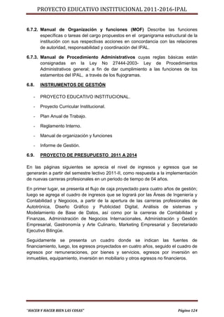 PROYECTO EDUCATIVO INSTITUCIONAL 2011-2016-IPAL


6.7.2. Manual de Organización y funciones (MOF) Describe las funciones
       específicas o tareas del cargo propuestos en el organigrama estructural de la
       institución con sus respectivas acciones en concordancia con las relaciones
       de autoridad, responsabilidad y coordinación del IPAL.

6.7.3. Manual de Procedimiento Administrativos cuyas reglas básicas están
       consignadas en la Ley No 27444-2003- Ley de Procedimientos
       Administrativos general; a fin de dar cumplimiento a las funciones de los
       estamentos del IPAL, a través de los flujogramas.

6.8.   INSTRUMENTOS DE GESTIÓN

   -   PROYECTO EDUCATIVO INSTITUCIONAL.

   -   Proyecto Curricular Institucional.

   -   Plan Anual de Trabajo.

   -   Reglamento Interno.

   -   Manual de organización y funciones

   -   Informe de Gestión.

6.9.   PROYECTO DE PRESUPUESTO 2011 A 2014

En las páginas siguientes se aprecia el nivel de ingresos y egresos que se
generarán a partir del semestre lectivo 2011-II, como respuesta a la implementación
de nuevas carreras profesionales en un periodo de tiempo de 04 años.

En primer lugar, se presenta el flujo de caja proyectado para cuatro años de gestión;
luego se agrega el cuadro de ingresos que se logrará por las Áreas de Ingeniería y
Contabilidad y Negocios, a partir de la apertura de las carreras profesionales de
Autotrónica, Diseño Gráfico y Publicidad Digital, Análisis de sistemas y
Modelamiento de Base de Datos, así como por la carreras de Contabilidad y
Finanzas, Administración de Negocios Internacionales, Administración y Gestión
Empresarial, Gastronomía y Arte Culinario, Marketing Empresarial y Secretariado
Ejecutivo Bilingüe.

Seguidamente se presenta un cuadro donde se indican las fuentes de
financiamiento, luego, los egresos proyectados en cuatro años, seguido el cuadro de
egresos por remuneraciones, por bienes y servicios, egresos por inversión en
inmuebles, equipamiento, inversión en mobiliario y otros egresos no financieros.




“HACER Y HACER BIEN LAS COSAS”                                             Página 124
 