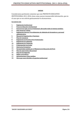 PROYECTO EDUCATIVO INSTITUCIONAL 2011-2016-IPAL


                                       ANEXOS

Consideramos pertinente comentar que este PROYECTO EDUCATIVO
INSTITUCIONAL 2011-2016, tiene como anexos innumerable información, que en
el caso que se nos solicite gustosamente lo alcanzaremos.

Los anexos son:

1.     Reglamento Institucional
2.     Proyecto Educativo Institucional
3.     Proyecto de Cada carrera Profesional, adecuados todos al sistema modular.
4.     Plan Anual de Trabajo
5.     Reglamento Interno: Procedimientos de Admisión de formadores y personal
       administrativo.
6.     Manual de Organización y Funciones
7.     Plan de Consejería
8.     Reglamento de Prácticas Pre Profesionales
9.     Reglamento de Admisión
10.    Reglamento de Titulación
11.    Programación Curricular
12.    Itinerarios Formativos
13.    Normatividad emitida por el Ministerio de Educación del Perú
14.    Plan de supervisión educacional
15.    Plan de Investigación
16.    Mallas curriculares
17.    Infraestructura: Fotos inéditas
18.    Otros que sean referidos a la gestión institucional




“HACER Y HACER BIEN LAS COSAS”                                               Página 136
 