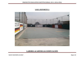 PROYECTO EDUCATIVO INSTITUCIONAL 2011-2016-IPAL



                                          LOZA DEPORTIVA




                                 LABORES ACADÉMICAS COMPUTACIÓN

“HACER Y HACER BIEN LAS COSAS”                                                Página 146
 