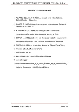 PROYECTO EDUCATIVO INSTITUCIONAL 2011-2016-IPAL


                        REFERENCIAS BIBLIOGRAFÍCAS



   1. ÁLVAREZ DE ZAYAS, C. (1996).La escuela en la vida: Didáctica.
      Editorial Pueblo y Educación.

   2. GÓMEZ, G. (2003). Educación en contextos multiculturales. Revista de
      Ciencias de la Educación

   3. F. IMBERNÓN (Ed.), (2004) La investigación educativa como

       herramienta de formación del profesorado. Barcelona: Graó.

   4. OLIVER. M. (1998).La atención a la diversidad desde los agrupamientos

       flexibles de estudiantes. Tesis Doctoral. Universidad de Barcelona.

   5. RIBEIRO, D. (1969).La Universidad Necesaria. Editorial Paz y Tierra.

   6. Proyecto Educativo Nacional (PEN)

   7. www.minedu.gob.pe

   8. www.educaedu.com.pe/administracion-educativa

   9. www.cdi.org.pe/

   10. www.ciao.es/Introduccion_a_la_Teoria_General_de_la_Administracion_I

       dalberto_Chiavenato__620407 - hace 23 horas




“HACER Y HACER BIEN LAS COSAS”                                        Página 151
 