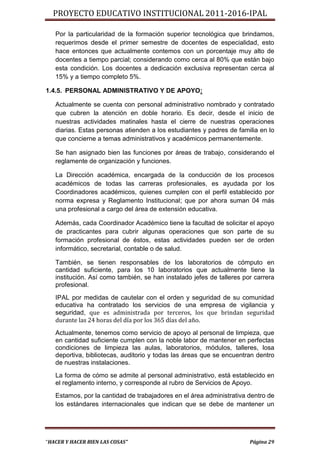 PROYECTO EDUCATIVO INSTITUCIONAL 2011-2016-IPAL

   Por la particularidad de la formación superior tecnológica que brindamos,
   requerimos desde el primer semestre de docentes de especialidad, esto
   hace entonces que actualmente contemos con un porcentaje muy alto de
   docentes a tiempo parcial; considerando como cerca al 80% que están bajo
   esta condición. Los docentes a dedicación exclusiva representan cerca al
   15% y a tiempo completo 5%.

1.4.5. PERSONAL ADMINISTRATIVO Y DE APOYO:

   Actualmente se cuenta con personal administrativo nombrado y contratado
   que cubren la atención en doble horario. Es decir, desde el inicio de
   nuestras actividades matinales hasta el cierre de nuestras operaciones
   diarias. Estas personas atienden a los estudiantes y padres de familia en lo
   que concierne a temas administrativos y académicos permanentemente.

   Se han asignado bien las funciones por áreas de trabajo, considerando el
   reglamente de organización y funciones.

   La Dirección académica, encargada de la conducción de los procesos
   académicos de todas las carreras profesionales, es ayudada por los
   Coordinadores académicos, quienes cumplen con el perfil establecido por
   norma expresa y Reglamento Institucional; que por ahora suman 04 más
   una profesional a cargo del área de extensión educativa.

   Además, cada Coordinador Académico tiene la facultad de solicitar el apoyo
   de practicantes para cubrir algunas operaciones que son parte de su
   formación profesional de éstos, estas actividades pueden ser de orden
   informático, secretarial, contable o de salud.

   También, se tienen responsables de los laboratorios de cómputo en
   cantidad suficiente, para los 10 laboratorios que actualmente tiene la
   institución. Así como también, se han instalado jefes de talleres por carrera
   profesional.
   IPAL por medidas de cautelar con el orden y seguridad de su comunidad
   educativa ha contratado los servicios de una empresa de vigilancia y
   seguridad, que es administrada por terceros, los que brindan seguridad
   durante las 24 horas del día por los 365 días del año.
   Actualmente, tenemos como servicio de apoyo al personal de limpieza, que
   en cantidad suficiente cumplen con la noble labor de mantener en perfectas
   condiciones de limpieza las aulas, laboratorios, módulos, talleres, losa
   deportiva, bibliotecas, auditorio y todas las áreas que se encuentran dentro
   de nuestras instalaciones.
   La forma de cómo se admite al personal administrativo, está establecido en
   el reglamento interno, y corresponde al rubro de Servicios de Apoyo.
   Estamos, por la cantidad de trabajadores en el área administrativa dentro de
   los estándares internacionales que indican que se debe de mantener un




“HACER Y HACER BIEN LAS COSAS”                                         Página 29
 