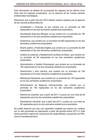 PROYECTO EDUCATIVO INSTITUCIONAL 2011-2016-IPAL

Esta información se obtiene de al proyectar los ingresos de los últimos cinco
años más los ingresos proyectados por la apertura de las nuevas carreras
profesionales tecnológicas.

Estimamos que a partir del año 2012 habrán mejores ingresos por la apertura
de las carreras profesionales de:

   -   Contabilidad y Finanzas, la que contará con un promedio de 390
       ingresantes en los dos semestres académicos proyectados.

   -   Secretariado Ejecutivo Bilingüe, la que contará con un promedio de 195
       ingresantes en los dos semestres académicos proyectados.

   -   Autotrónica, que contará con un promedio de 650 ingresantes en los dos
       semestres académicos proyectados.

   -   Diseño gráfico y Publicidad Digital, que contará con un promedio de 260
       ingresantes en los dos semestres académicos proyectados.

   -   Análisis de sistemas y Modelamiento de Base de Datos, que contará con
       un promedio de 90 ingresantes en los dos semestres académicos
       proyectados.

   -   Administración y Gestión Empresarial, que contará con un promedio de
       182 ingresantes en los dos semestres académicos proyectados.

   -   Gastronomía y Arte culinario, que contará con un promedio de 182
       ingresantes en los dos semestres académicos proyectados.

   -   Marketing Empresarial, que contará con un promedio de 130 ingresantes
       en los dos semestres académicos proyectados.

   -   Administración de Negocios Internacionales, que contará con un
       promedio de 182 ingresantes en los dos semestres académicos
       proyectados.

   -   Electrónica Industrial, que a partir del 2011-I cuenta con una meta de 60
       ingresantes para los dos semestres académicos proyectados.

   -   Electrotecnia Industrial, que a partir del 2011-I cuenta con una meta de
       60 ingresantes para los dos semestres académicos proyectados.

Se puede observar que hay una capacidad instalada que espera ser cubierta
por un alto porcentaje de ingresantes a partir del periodo lectivo 2011-II. Este
hecho permitirá mejorar las condiciones de sostenibilidad y proyección de IPAL
hacia la sociedad peruana.




“HACER Y HACER BIEN LAS COSAS”                                         Página 31
 