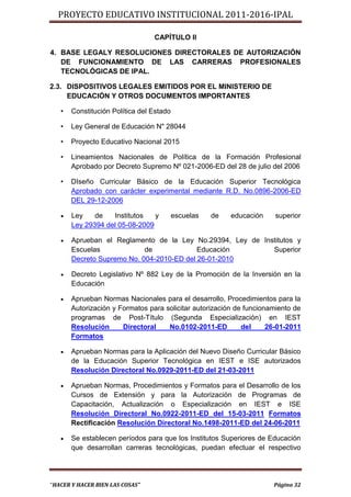 PROYECTO EDUCATIVO INSTITUCIONAL 2011-2016-IPAL

                                 CAPÍTULO II

4. BASE LEGALY RESOLUCIONES DIRECTORALES DE AUTORIZACIÓN
   DE FUNCIONAMIENTO DE LAS CARRERAS PROFESIONALES
   TECNOLÓGICAS DE IPAL.

2.3. DISPOSITIVOS LEGALES EMITIDOS POR EL MINISTERIO DE
     EDUCACIÓN Y OTROS DOCUMENTOS IMPORTANTES

   •   Constitución Política del Estado

   •   Ley General de Educación N" 28044

   •   Proyecto Educativo Nacional 2015

   •   Lineamientos Nacionales de Política de la Formación Profesional
       Aprobado por Decreto Supremo Nº 021-2006-ED del 28 de julio del 2006

   •   DIseño Curricular Básico de la Educación Superior Tecnológica
       Aprobado con carácter experimental mediante R.D. No.0896-2006-ED
       DEL 29-12-2006

      Ley    de   Institutos   y         escuelas   de   educación   superior
       Ley 29394 del 05-08-2009

      Aprueban el Reglamento de la Ley No.29394, Ley de Institutos y
       Escuelas             de             Educación        Superior
       Decreto Supremo No. 004-2010-ED del 26-01-2010

      Decreto Legislativo Nº 882 Ley de la Promoción de la Inversión en la
       Educación

      Aprueban Normas Nacionales para el desarrollo, Procedimientos para la
       Autorización y Formatos para solicitar autorización de funcionamiento de
       programas de Post-Título (Segunda Especialización) en IEST
       Resolución      Directoral    No.0102-2011-ED         del     26-01-2011
       Formatos

      Aprueban Normas para la Aplicación del Nuevo Diseño Curricular Básico
       de la Educación Superior Tecnológica en IEST e ISE autorizados
       Resolución Directoral No.0929-2011-ED del 21-03-2011

      Aprueban Normas, Procedimientos y Formatos para el Desarrollo de los
       Cursos de Extensión y para la Autorización de Programas de
       Capacitación, Actualización o Especialización en IEST e ISE
       Resolución Directoral No.0922-2011-ED del 15-03-2011 Formatos
       Rectificación Resolución Directoral No.1498-2011-ED del 24-06-2011

      Se establecen períodos para que los Institutos Superiores de Educación
       que desarrollan carreras tecnológicas, puedan efectuar el respectivo




“HACER Y HACER BIEN LAS COSAS”                                        Página 32
 