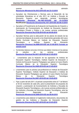 PROYECTO EDUCATIVO INSTITUCIONAL 2011-2016-IPAL

       examen                          de                              admisión
       Resolución Ministerial No.0412-2010-ED del 23-12-2010

      Aprueban las Orientaciones y Normas para el Desarrollo de las
       actividades Educativas en el año 2011 en Instituto y Escuela de
       Educación     Superior   que    desarrolla  carreras   tecnológicas
       Resolución     Directoral    No.1067-2010-ED      del   01-12-2010
       Rectificación Resolución Directoral No.1071-2010-ED del 06-12-2010

      Aprueban el Procedimiento de Evaluación de Expedientes de Creación y
       Autorización de Funcionamiento de Instituto de Educación Superior
       Tecnológico Privado y Público y de nuevas carreras profesionales
       Resolución Directoral No.0738-2010-ED del 06-09-2010

      Aprueban Normas para la adecuación de los planes de estudio de las
       carreras tecnológicas de acuerdo a los lineamientos generales del nuevo
       Diseño Curricular Básico, en Instituto de Educación Superior
       Tecnológico       e      Instituto     Superior      de      Educación
       Resolución Directoral No.0686-2010-ED del 01-09-2010 Formato en
       versión word

      Contenidos básicos comunes mínimos que deben incluirse en los planes
       de      estudios       de      las     carreras        profesionales
       Resolución Directoral No.0411-2010-ED del 21-05-2010

        Lineamientos para la titulación de los egresados de Instituto de
       Educación Superior Tecnológico, Instituto Superior de Educación e
       Instituto de Educación Superior Pedagógico que aplican el nuevo Diseño
       Curricular    Básico   de    la   Educación    Superior    Tecnológica
       Resolución Directoral No.0408-2010-ED del 21-05-2010

      Lineamientos para la práctica pre-profesional en Instituto de Educación
       Superior Tecnológico, Instituto Superior de Educación e Instituto de
       Educación Superior Pedagógico que aplican el nuevo Diseño Curricular
       Básico      de      la       Educación       Superior       Tecnológica
       Resolución Directoral No.0401-2010-ED del 18-05-2010

      Fijan a partir del año 2011, el periodo comprendido entre el 1° de febrero
       al 30 de noviembre de cada año, para la presentación de proyectos de
       creación y autorización de funcionamiento de Institutos y Escuelas de
       Educación Superior Tecnológicos, y de nuevas carreras profesionales en
       los Institutos y Escuelas de Educación Superior Tecnológicos, ante las
       Direcciones              Regionales             de              Educación
       Resolución Ministerial No.0089-2010-ED del 06-04-2010

      Lineamientos para elaborar el reglamento institucional y documentos de
       gestión de los Institutos y Escuelas de Educación Superior
       Resolución Directoral No.0321-2010-ED del 23-03-2010



“HACER Y HACER BIEN LAS COSAS”                                          Página 33
 