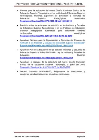 PROYECTO EDUCATIVO INSTITUCIONAL 2011-2016-IPAL

      Normas para la aplicación del nuevo Diseño Curricular Básico de la
       Educación Superior Tecnológica en los Institutos de Educación Superior
       Tecnológicos, Institutos Superiores de Educación e Institutos de
       Educación           Superior        Pedagógicos            autorizados
       Resolución Directoral No.0279-2010-ED del 15-03-2010

      Precisión sobre los exámenes de admisión en los Institutos y Escuelas
       de Educación Superior Tecnológicos y en los Institutos de Educación
       Superior pedagógicos autorizados para desarrollar carreras
       profesionales                                             tecnológicas
       Resolución Directoral No. 0208-2010-ED del 19-02-2010

      Aprueban "Normas para la Organización y Ejecución del Proceso de
       Admisión a los Institutos y escuelas de educación superior tecnológica"
       Resolución Ministerial No. 0025-2010-ED del 13-02-2010

      Aprueban Plan de Adecuación de los actuales Institutos y Escuelas de
       Educación Superior a la Ley No.29394 - Ley de institutos y Escuelas de
       Educación                                                     Superior
       Resolución Ministerial No. 0023-2010-ED del 13-02-2010

      Aprueban, el reajuste de la estructura del nuevo Diseño Curricular
       Básico de la Educación Superior Tecnológica, a partir del 2010
       Resolución Directoral No. 0107-2010-ED del 26-01-2010

      Decreto Supremo N°004-98-ED, Reglamento de infracciones              y
       sanciones para las instituciones educativas particulares.




“HACER Y HACER BIEN LAS COSAS”                                       Página 34
 