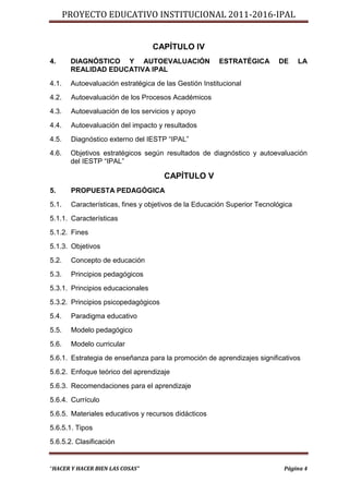 PROYECTO EDUCATIVO INSTITUCIONAL 2011-2016-IPAL


                                  CAPÍTULO IV
4.      DIAGNÓSTICO Y AUTOEVALUACIÓN                   ESTRATÉGICA        DE      LA
        REALIDAD EDUCATIVA IPAL
4.1.    Autoevaluación estratégica de las Gestión Institucional
4.2.    Autoevaluación de los Procesos Académicos
4.3.    Autoevaluación de los servicios y apoyo
4.4.    Autoevaluación del impacto y resultados
4.5.    Diagnóstico externo del IESTP “IPAL”
4.6.    Objetivos estratégicos según resultados de diagnóstico y autoevaluación
        del IESTP “IPAL”

                                      CAPÍTULO V
5.      PROPUESTA PEDAGÓGICA
5.1.    Características, fines y objetivos de la Educación Superior Tecnológica
5.1.1. Características
5.1.2. Fines
5.1.3. Objetivos
5.2.    Concepto de educación
5.3.    Principios pedagógicos
5.3.1. Principios educacionales
5.3.2. Principios psicopedagógicos
5.4.    Paradigma educativo
5.5.    Modelo pedagógico
5.6.    Modelo curricular
5.6.1. Estrategia de enseñanza para la promoción de aprendizajes significativos
5.6.2. Enfoque teórico del aprendizaje
5.6.3. Recomendaciones para el aprendizaje
5.6.4. Currículo
5.6.5. Materiales educativos y recursos didácticos
5.6.5.1. Tipos
5.6.5.2. Clasificación


“HACER Y HACER BIEN LAS COSAS”                                              Página 4
 