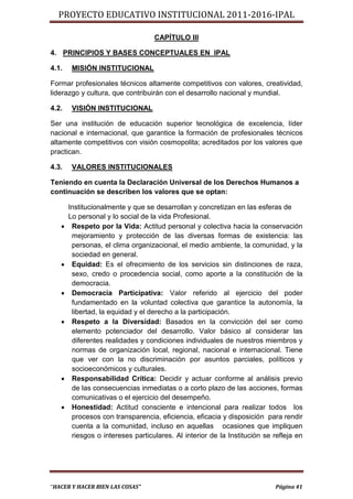 PROYECTO EDUCATIVO INSTITUCIONAL 2011-2016-IPAL

                                   CAPÍTULO III

4. PRINCIPIOS Y BASES CONCEPTUALES EN IPAL

4.1.    MISIÓN INSTITUCIONAL

Formar profesionales técnicos altamente competitivos con valores, creatividad,
liderazgo y cultura, que contribuirán con el desarrollo nacional y mundial.

4.2.    VISIÓN INSTITUCIONAL

Ser una institución de educación superior tecnológica de excelencia, líder
nacional e internacional, que garantice la formación de profesionales técnicos
altamente competitivos con visión cosmopolita; acreditados por los valores que
practican.

4.3.    VALORES INSTITUCIONALES

Teniendo en cuenta la Declaración Universal de los Derechos Humanos a
continuación se describen los valores que se optan:

       Institucionalmente y que se desarrollan y concretizan en las esferas de
       Lo personal y lo social de la vida Profesional.
       Respeto por la Vida: Actitud personal y colectiva hacia la conservación
        mejoramiento y protección de las diversas formas de existencia: las
        personas, el clima organizacional, el medio ambiente, la comunidad, y la
        sociedad en general.
       Equidad: Es el ofrecimiento de los servicios sin distinciones de raza,
        sexo, credo o procedencia social, como aporte a la constitución de la
        democracia.
       Democracia Participativa: Valor referido al ejercicio del poder
        fundamentado en la voluntad colectiva que garantice la autonomía, la
        libertad, la equidad y el derecho a la participación.
       Respeto a la Diversidad: Basados en la convicción del ser como
        elemento potenciador del desarrollo. Valor básico al considerar las
        diferentes realidades y condiciones individuales de nuestros miembros y
        normas de organización local, regional, nacional e internacional. Tiene
        que ver con la no discriminación por asuntos parciales, políticos y
        socioeconómicos y culturales.
       Responsabilidad Crítica: Decidir y actuar conforme al análisis previo
        de las consecuencias inmediatas o a corto plazo de las acciones, formas
        comunicativas o el ejercicio del desempeño.
       Honestidad: Actitud consciente e intencional para realizar todos los
        procesos con transparencia, eficiencia, eficacia y disposición para rendir
        cuenta a la comunidad, incluso en aquellas ocasiones que impliquen
        riesgos o intereses particulares. Al interior de la Institución se refleja en




“HACER Y HACER BIEN LAS COSAS”                                             Página 41
 