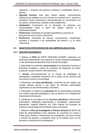 PROYECTO EDUCATIVO INSTITUCIONAL 2011-2016-IPAL

       relaciones y acciones que generen confianza y credibilidad interna y
       externa.
      Dignidad Humana: Este valor implica respeto, reconocimiento
       tolerancia que enaltece en el ser humano su condición de la persona y
       ciudadano. Actuar consciente e intencionalmente en concordancia con
       los valores, compromisos, políticas y fines establecidos.
      Solidaridad: Fundamento de la formación de personas con
       responsabilidad social a partir del trabajo colectivo y la
       interdisciplinariedad.
      Pertenencia: Capacidad de conjugar expectativas y proyecto de
       Vida personal con la misión institucional.
      Pertinencia: Capacidad de adecuar conocimientos, metodología,
       procesos y proyectos a las necesidades del entorno y a la visión
       institucional.

4.4.   OBJETIVOS ESTRATÉGICOS DE UNA EMPRESA EDUCATIVA:

4.4.1. GESTIÓN PEDAGÓGICA

       1. Elaborar el PCCI del IESTP “PERUANO ALEMAN” mostrando una
       pertinente diversificación que responda a nuestra propuesta pedagógica
       y a las demandas de desarrollo socio-cultural de la región.
       2. Desarrollar los contenidos transversales de los Derechos Humanos y
       Educación Ecológica a través de proyectos de integración de áreas,
       proyección social y relación interinstitucional.
       3. Innovar permanentemente en el manejo de estrategias de
       aprendizaje y materiales educativos con el apoyo de los recursos que
       nos ofrece la ciencia y la tecnología.
       4. Desarrollar una micro planificación coherente con los sílabos, que
       rescate saberes previos y sea capaz de estimular aprendizajes
       significativos en las distintas áreas curriculares.
       5. Desarrollar un sistema de evaluación de los aprendizajes coherente
       con nuestra propuesta pedagógica y que se plasme en un Reglamento
       actualizado de Evaluación.
       6. Garantizar el uso óptimo de los recursos educativos institucionales
       (informáticos, bibliografía especializada y actualizada, audiovisuales,
       laboratorios, material didáctico, etc. Para mejorar los procesos de
       enseñanza aprendizaje de las distintas áreas curriculares.
       7. Elaborar el Plan de Investigación y Práctica General del IESTP (de
       todas las especialidades) como expresión de consensos en cuanto a
       líneas, tipos, diseños e instrumentos de investigación, así como normas
       y criterios de asesoría y evaluación tanto de la práctica como de los
       procesos y productos de la investigación.



“HACER Y HACER BIEN LAS COSAS”                                       Página 42
 