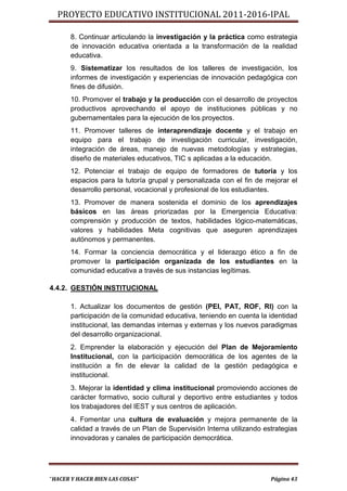 PROYECTO EDUCATIVO INSTITUCIONAL 2011-2016-IPAL

       8. Continuar articulando la investigación y la práctica como estrategia
       de innovación educativa orientada a la transformación de la realidad
       educativa.
       9. Sistematizar los resultados de los talleres de investigación, los
       informes de investigación y experiencias de innovación pedagógica con
       fines de difusión.
       10. Promover el trabajo y la producción con el desarrollo de proyectos
       productivos aprovechando el apoyo de instituciones públicas y no
       gubernamentales para la ejecución de los proyectos.
       11. Promover talleres de interaprendizaje docente y el trabajo en
       equipo para el trabajo de investigación curricular, investigación,
       integración de áreas, manejo de nuevas metodologías y estrategias,
       diseño de materiales educativos, TIC s aplicadas a la educación.
       12. Potenciar el trabajo de equipo de formadores de tutoría y los
       espacios para la tutoría grupal y personalizada con el fin de mejorar el
       desarrollo personal, vocacional y profesional de los estudiantes.
       13. Promover de manera sostenida el dominio de los aprendizajes
       básicos en las áreas priorizadas por la Emergencia Educativa:
       comprensión y producción de textos, habilidades lógico-matemáticas,
       valores y habilidades Meta cognitivas que aseguren aprendizajes
       autónomos y permanentes.
       14. Formar la conciencia democrática y el liderazgo ético a fin de
       promover la participación organizada de los estudiantes en la
       comunidad educativa a través de sus instancias legítimas.

4.4.2. GESTIÓN INSTITUCIONAL

       1. Actualizar los documentos de gestión (PEI, PAT, ROF, RI) con la
       participación de la comunidad educativa, teniendo en cuenta la identidad
       institucional, las demandas internas y externas y los nuevos paradigmas
       del desarrollo organizacional.
       2. Emprender la elaboración y ejecución del Plan de Mejoramiento
       Institucional, con la participación democrática de los agentes de la
       institución a fin de elevar la calidad de la gestión pedagógica e
       institucional.
       3. Mejorar la identidad y clima institucional promoviendo acciones de
       carácter formativo, socio cultural y deportivo entre estudiantes y todos
       los trabajadores del IEST y sus centros de aplicación.
       4. Fomentar una cultura de evaluación y mejora permanente de la
       calidad a través de un Plan de Supervisión Interna utilizando estrategias
       innovadoras y canales de participación democrática.




“HACER Y HACER BIEN LAS COSAS”                                         Página 43
 