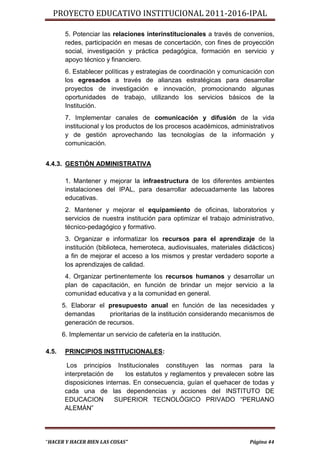 PROYECTO EDUCATIVO INSTITUCIONAL 2011-2016-IPAL

        5. Potenciar las relaciones interinstitucionales a través de convenios,
        redes, participación en mesas de concertación, con fines de proyección
        social, investigación y práctica pedagógica, formación en servicio y
        apoyo técnico y financiero.
        6. Establecer políticas y estrategias de coordinación y comunicación con
        los egresados a través de alianzas estratégicas para desarrollar
        proyectos de investigación e innovación, promocionando algunas
        oportunidades de trabajo, utilizando los servicios básicos de la
        Institución.
        7. Implementar canales de comunicación y difusión de la vida
        institucional y los productos de los procesos académicos, administrativos
        y de gestión aprovechando las tecnologías de la información y
        comunicación.


4.4.3. GESTIÓN ADMINISTRATIVA

        1. Mantener y mejorar la infraestructura de los diferentes ambientes
        instalaciones del IPAL, para desarrollar adecuadamente las labores
        educativas.
        2. Mantener y mejorar el equipamiento de oficinas, laboratorios y
        servicios de nuestra institución para optimizar el trabajo administrativo,
        técnico-pedagógico y formativo.
        3. Organizar e informatizar los recursos para el aprendizaje de la
        institución (biblioteca, hemeroteca, audiovisuales, materiales didácticos)
        a fin de mejorar el acceso a los mismos y prestar verdadero soporte a
        los aprendizajes de calidad.
        4. Organizar pertinentemente los recursos humanos y desarrollar un
        plan de capacitación, en función de brindar un mejor servicio a la
        comunidad educativa y a la comunidad en general.
       5. Elaborar el presupuesto anual en función de las necesidades y
        demandas       prioritarias de la institución considerando mecanismos de
        generación de recursos.
       6. Implementar un servicio de cafetería en la institución.

4.5.    PRINCIPIOS INSTITUCIONALES:

         Los principios Institucionales constituyen las normas para la
        interpretación de    los estatutos y reglamentos y prevalecen sobre las
        disposiciones internas. En consecuencia, guían el quehacer de todas y
        cada una de las dependencias y acciones del INSTITUTO DE
        EDUCACION         SUPERIOR TECNOLÓGICO PRIVADO “PERUANO
        ALEMÁN”




“HACER Y HACER BIEN LAS COSAS”                                           Página 44
 