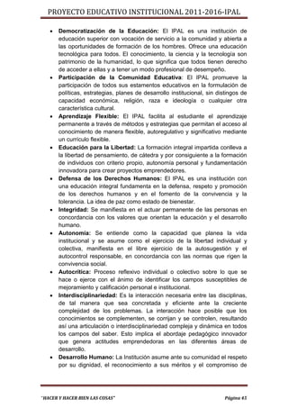 PROYECTO EDUCATIVO INSTITUCIONAL 2011-2016-IPAL

      Democratización de la Educación: El IPAL es una institución de
       educación superior con vocación de servicio a la comunidad y abierta a
       las oportunidades de formación de los hombres. Ofrece una educación
       tecnológica para todos. El conocimiento, la ciencia y la tecnología son
       patrimonio de la humanidad, lo que significa que todos tienen derecho
       de acceder a ellas y a tener un modo profesional de desempeño.
      Participación de la Comunidad Educativa: El IPAL promueve la
       participación de todos sus estamentos educativos en la formulación de
       políticas, estrategias, planes de desarrollo institucional, sin distingos de
       capacidad económica, religión, raza e ideología o cualquier otra
       característica cultural.
      Aprendizaje Flexible: El IPAL facilita al estudiante el aprendizaje
       permanente a través de métodos y estrategias que permitan el acceso al
       conocimiento de manera flexible, autoregulativo y significativo mediante
       un currículo flexible.
      Educación para la Libertad: La formación integral impartida conlleva a
       la libertad de pensamiento, de cátedra y por consiguiente a la formación
       de individuos con criterio propio, autonomía personal y fundamentación
       innovadora para crear proyectos emprendedores.
      Defensa de los Derechos Humanos: El IPAL es una institución con
       una educación integral fundamenta en la defensa, respeto y promoción
       de los derechos humanos y en el fomento de la convivencia y la
       tolerancia. La idea de paz como estado de bienestar.
      Integridad: Se manifiesta en el actuar permanente de las personas en
       concordancia con los valores que orientan la educación y el desarrollo
       humano.
      Autonomía: Se entiende como la capacidad que planea la vida
       institucional y se asume como el ejercicio de la libertad individual y
       colectiva, manifiesta en el libre ejercicio de la autosugestión y el
       autocontrol responsable, en concordancia con las normas que rigen la
       convivencia social.
      Autocrítica: Proceso reflexivo individual o colectivo sobre lo que se
       hace o ejerce con el ánimo de identificar los campos susceptibles de
       mejoramiento y calificación personal e institucional.
      Interdisciplinariedad: Es la interacción necesaria entre las disciplinas,
       de tal manera que sea concretada y eficiente ante la creciente
       complejidad de los problemas. La interacción hace posible que los
       conocimientos se complementen, se corrijan y se controlen, resultando
       así una articulación o interdisciplinariedad compleja y dinámica en todos
       los campos del saber. Esto implica el abordaje pedagógico innovador
       que genera actitudes emprendedoras en las diferentes áreas de
       desarrollo.
      Desarrollo Humano: La Institución asume ante su comunidad el respeto
       por su dignidad, el reconocimiento a sus méritos y el compromiso de




“HACER Y HACER BIEN LAS COSAS”                                            Página 45
 