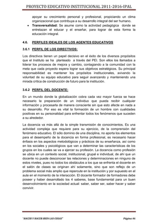 PROYECTO EDUCATIVO INSTITUCIONAL 2011-2016-IPAL

       apoyar su crecimiento personal y profesional, propiciando un clima
       organizacional que contribuya a su desarrollo integral del ser humano.
      Transversalidad: Se asume como la actividad pedagógica donde se
       entrelazan el educar y el enseñar, para lograr de esta forma la
       educación integral.

4.6.   PERFILES IDEALES DE LOS AGENTES EDUCATIVOS

3.6.1 PERFIL DE LOS DIRECTIVOS:

Los directivos tienen un papel decisivo en el éxito de los diversos propósitos
que el Instituto se ha planteado a través del PEI. Son ellos los llamados a
liderar los procesos de mejora y cambio, contagiando a la comunidad con la
meta que cada proyecto espera lograr sus objetivos estratégicos. Su principal
responsabilidad es mantener los propósitos institucionales, avivando la
voluntad de su equipo educativo para seguir avanzando y manteniendo una
mirada crítica de construcción de futuro para la institución.

3.6.2 PERFIL DEL DOCENTE:

En un mundo donde la globalización cobra cada vez mayor fuerza se hace
necesario la preparación de un individuo que pueda recibir cualquier
información y procesarla de manera consciente sin que esto afecte en nada a
su desarrollo. Por eso es vital la formación de un hombre con cualidades
positivas en su personalidad para enfrentar todos los fenómenos que suceden
a su alrededor.

La docencia va más allá de la simple transmisión de conocimientos. Es una
actividad compleja que requiere para su ejercicio, de la comprensión del
fenómeno educativo. El sólo dominio de una disciplina, no aporta los elementos
para el desempeño de la docencia en forma profesional, es necesario hacer
énfasis en los aspectos metodológicos y prácticos de su enseñanza, así como
en los sociales y psicológicos que van a determinar las características de los
grupos en los cuales se va a ejercer su profesión. La docencia como profesión
se ubica en un contexto social, institucional, grupal e individual, de ahí que un
docente no puede desconocer las relaciones y determinaciones en ninguno de
estos niveles, pues no todos los obstáculos a los que se enfrenta el docente en
el salón de clases se originan ahí solamente, sino que son reflejo de un
problema social más amplio que repercute en la institución y por supuesto en el
aula en el momento de la interacción. El docente formador de formadores debe
poseer y haber desarrollado los 4 saberes, base fundamental para un buen
desenvolvimiento en la sociedad actual: saber, saber ser, saber hacer y saber
convivir.




“HACER Y HACER BIEN LAS COSAS”                                          Página 46
 