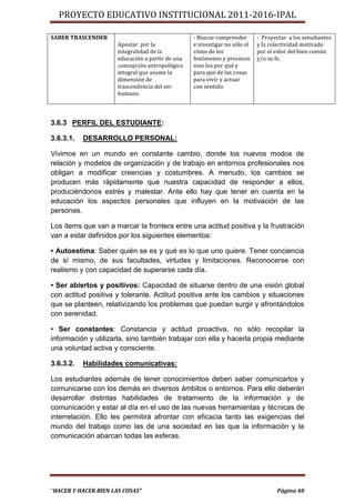 PROYECTO EDUCATIVO INSTITUCIONAL 2011-2016-IPAL

SABER TRASCENDER                                  - Buscar comprender       - Proyectar a los estudiantes
                      Apostar por la              e investigar no sólo el   y la colectividad motivado
                      integralidad de la          cómo de los               por el valor del bien común
                      educación a partir de una   fenómenos y procesos      y/o su fe.
                      concepción antropológica    sino los por qué y
                      integral que asume la       para qué de las cosas
                      dimensión de                para vivir y actuar
                      trascendencia del ser       con sentido.
                      humano.



3.6.3 PERFIL DEL ESTUDIANTE:

3.6.3.1.   DESARROLLO PERSONAL:

Vivimos en un mundo en constante cambio, donde los nuevos modos de
relación y modelos de organización y de trabajo en entornos profesionales nos
obligan a modificar creencias y costumbres. A menudo, los cambios se
producen más rápidamente que nuestra capacidad de responder a ellos,
produciéndonos estrés y malestar. Ante ello hay que tener en cuenta en la
educación los aspectos personales que influyen en la motivación de las
personas.

Los ítems que van a marcar la frontera entre una actitud positiva y la frustración
van a estar definidos por los siguientes elementos:

• Autoestima: Saber quién se es y qué es lo que uno quiere. Tener conciencia
de sí mismo, de sus facultades, virtudes y limitaciones. Reconocerse con
realismo y con capacidad de superarse cada día.

• Ser abiertos y positivos: Capacidad de situarse dentro de una visión global
con actitud positiva y tolerante. Actitud positiva ante los cambios y situaciones
que se planteen, relativizando los problemas que puedan surgir y afrontándolos
con serenidad.

• Ser constantes: Constancia y actitud proactiva, no sólo recopilar la
información y utilizarla, sino también trabajar con ella y hacerla propia mediante
una voluntad activa y consciente.

3.6.3.2.   Habilidades comunicativas:

Los estudiantes además de tener conocimientos deben saber comunicarlos y
comunicarse con los demás en diversos ámbitos o entornos. Para ello deberán
desarrollar distintas habilidades de tratamiento de la información y de
comunicación y estar al día en el uso de las nuevas herramientas y técnicas de
interrelación. Ello les permitirá afrontar con eficacia tanto las exigencias del
mundo del trabajo como las de una sociedad en las que la información y la
comunicación abarcan todas las esferas.




“HACER Y HACER BIEN LAS COSAS”                                                     Página 48
 
