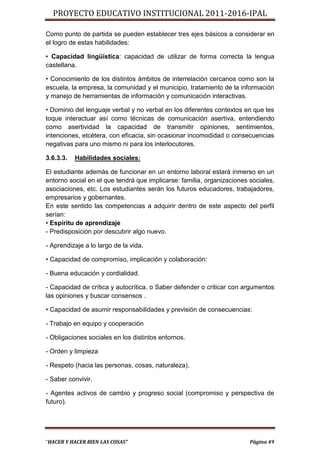 PROYECTO EDUCATIVO INSTITUCIONAL 2011-2016-IPAL

Como punto de partida se pueden establecer tres ejes básicos a considerar en
el logro de estas habilidades:

• Capacidad lingüística: capacidad de utilizar de forma correcta la lengua
castellana.

• Conocimiento de los distintos ámbitos de interrelación cercanos como son la
escuela, la empresa, la comunidad y el municipio, tratamiento de la información
y manejo de herramientas de información y comunicación interactivas.

• Dominio del lenguaje verbal y no verbal en los diferentes contextos en que les
toque interactuar así como técnicas de comunicación asertiva, entendiendo
como asertividad la capacidad de transmitir opiniones, sentimientos,
intenciones, etcétera, con eficacia, sin ocasionar incomodidad o consecuencias
negativas para uno mismo ni para los interlocutores.

3.6.3.3.   Habilidades sociales:

El estudiante además de funcionar en un entorno laboral estará inmerso en un
entorno social en el que tendrá que implicarse: familia, organizaciones sociales,
asociaciones, etc. Los estudiantes serán los futuros educadores, trabajadores,
empresarios y gobernantes.
En este sentido las competencias a adquirir dentro de este aspecto del perfil
serían:
• Espíritu de aprendizaje
- Predisposición por descubrir algo nuevo.

- Aprendizaje a lo largo de la vida.

• Capacidad de compromiso, implicación y colaboración:

- Buena educación y cordialidad.

- Capacidad de crítica y autocrítica. o Saber defender o criticar con argumentos
las opiniones y buscar consensos .

• Capacidad de asumir responsabilidades y previsión de consecuencias:

- Trabajo en equipo y cooperación

- Obligaciones sociales en los distintos entornos.

- Orden y limpieza

- Respeto (hacia las personas, cosas, naturaleza).

- Saber convivir.

- Agentes activos de cambio y progreso social (compromiso y perspectiva de
futuro).




“HACER Y HACER BIEN LAS COSAS”                                          Página 49
 