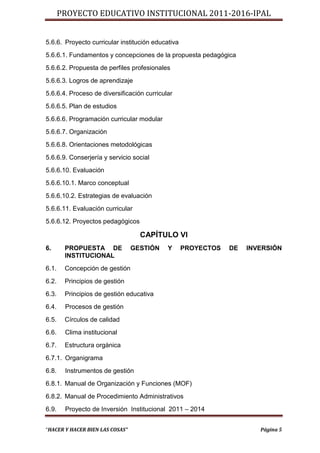 PROYECTO EDUCATIVO INSTITUCIONAL 2011-2016-IPAL


5.6.6. Proyecto curricular institución educativa
5.6.6.1. Fundamentos y concepciones de la propuesta pedagógica
5.6.6.2. Propuesta de perfiles profesionales
5.6.6.3. Logros de aprendizaje
5.6.6.4. Proceso de diversificación curricular
5.6.6.5. Plan de estudios
5.6.6.6. Programación curricular modular
5.6.6.7. Organización
5.6.6.8. Orientaciones metodológicas
5.6.6.9. Conserjería y servicio social
5.6.6.10. Evaluación
5.6.6.10.1. Marco conceptual
5.6.6.10.2. Estrategias de evaluación
5.6.6.11. Evaluación curricular
5.6.6.12. Proyectos pedagógicos

                                   CAPÍTULO VI
6.      PROPUESTA DE             GESTIÓN    Y      PROYECTOS   DE   INVERSIÓN
        INSTITUCIONAL
6.1.    Concepción de gestión
6.2.    Principios de gestión
6.3.    Principios de gestión educativa
6.4.    Procesos de gestión
6.5.    Círculos de calidad
6.6.    Clima institucional
6.7.    Estructura orgánica
6.7.1. Organigrama
6.8.    Instrumentos de gestión
6.8.1. Manual de Organización y Funciones (MOF)
6.8.2. Manual de Procedimiento Administrativos
6.9.    Proyecto de Inversión Institucional 2011 – 2014


“HACER Y HACER BIEN LAS COSAS”                                         Página 5
 