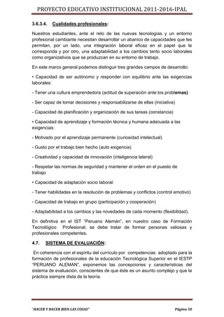 PROYECTO EDUCATIVO INSTITUCIONAL 2011-2016-IPAL

3.6.3.4.   Cualidades profesionales:

Nuestros estudiantes, ante el reto de las nuevas tecnologías y un entorno
profesional cambiante necesitan desarrollar un abanico de capacidades que les
permitan, por un lado, una integración laboral eficaz en el papel que le
corresponda y por otro, una adaptabilidad a los cambios tanto socio laborales
como organizativos que se produzcan en su entorno de trabajo.

En este marco general podemos distinguir tres grandes campos de desarrollo:

• Capacidad de ser autónomo y responder con equilibrio ante las exigencias
laborales:

- Tener una cultura emprendedora (actitud de superación ante los problemas)

- Ser capaz de tomar decisiones y responsabilizarse de ellas (iniciativa)

- Capacidad de planificación y organización de sus tareas (constancia)

• Capacidad de aprendizaje y formación técnica y humana adecuada a las
exigencias:

- Motivado por el aprendizaje permanente (curiosidad intelectual)

- Gusto por el trabajo bien hecho (auto exigencia)

- Creatividad y capacidad de innovación (inteligencia lateral)

- Respetar las normas de seguridad y mantener el orden en el puesto de
trabajo

• Capacidad de adaptación socio laboral:

- Tener habilidades en la resolución de problemas y conflictos (control emotivo)

- Capacidad de trabajo en grupo (participación y cooperación)

- Adaptabilidad a los cambios y las novedades de cada momento (flexibilidad).

En definitiva en el IST “Peruano Alemán”, en nuestro caso de Formación
Tecnológico Profesional, se debe tratar de formar personas valiosas y
profesionales competentes.

4.7.   SISTEMA DE EVALUACIÓN:

 En coherencia con el espíritu del currículo por competencias adoptado para la
formación de profesionales de la educación Tecnológica Superior en el IESTP
“PERUANO ALEMAN”, exponemos las concepciones y características del
sistema de evaluación, conscientes de que éste es un asunto complejo y que la
práctica siempre dista de la teoría.




“HACER Y HACER BIEN LAS COSAS”                                           Página 50
 