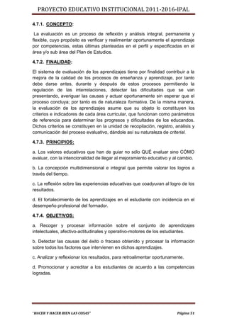 PROYECTO EDUCATIVO INSTITUCIONAL 2011-2016-IPAL

4.7.1. CONCEPTO:

 La evaluación es un proceso de reflexión y análisis integral, permanente y
flexible, cuyo propósito es verificar y realimentar oportunamente el aprendizaje
por competencias, estas últimas planteadas en el perfil y especificadas en el
área y/o sub área del Plan de Estudios.

4.7.2. FINALIDAD:

El sistema de evaluación de los aprendizajes tiene por finalidad contribuir a la
mejora de la calidad de los procesos de enseñanza y aprendizaje, por tanto
debe darse antes, durante y después de estos procesos permitiendo la
regulación de las interrelaciones, detectar las dificultades que se van
presentando, averiguar las causas y actuar oportunamente sin esperar que el
proceso concluya; por tanto es de naturaleza formativa. De la misma manera,
la evaluación de los aprendizajes asume que su objeto lo constituyen los
criterios e indicadores de cada área curricular, que funcionan como parámetros
de referencia para determinar los progresos y dificultades de los educandos.
Dichos criterios se constituyen en la unidad de recopilación, registro, análisis y
comunicación del proceso evaluativo, dándole así su naturaleza de criterial.

4.7.3. PRINCIPIOS:

a. Los valores educativos que han de guiar no sólo QUÉ evaluar sino CÓMO
evaluar, con la intencionalidad de llegar al mejoramiento educativo y al cambio.

b. La concepción multidimensional e integral que permite valorar los logros a
través del tiempo.

c. La reflexión sobre las experiencias educativas que coadyuvan al logro de los
resultados.

d. El fortalecimiento de los aprendizajes en el estudiante con incidencia en el
desempeño profesional del formador.

4.7.4. OBJETIVOS:

a. Recoger y procesar información sobre el conjunto de aprendizajes
intelectuales, afectivo-actitudinales y operativo-motores de los estudiantes.

b. Detectar las causas del éxito o fracaso obtenido y procesar la información
sobre todos los factores que intervienen en dichos aprendizajes.

c. Analizar y reflexionar los resultados, para retroalimentar oportunamente.

d. Promocionar y acreditar a los estudiantes de acuerdo a las competencias
logradas.




“HACER Y HACER BIEN LAS COSAS”                                           Página 51
 
