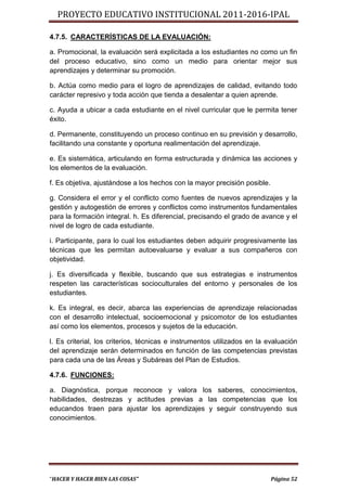 PROYECTO EDUCATIVO INSTITUCIONAL 2011-2016-IPAL

4.7.5. CARACTERÍSTICAS DE LA EVALUACIÓN:

a. Promocional, la evaluación será explicitada a los estudiantes no como un fin
del proceso educativo, sino como un medio para orientar mejor sus
aprendizajes y determinar su promoción.

b. Actúa como medio para el logro de aprendizajes de calidad, evitando todo
carácter represivo y toda acción que tienda a desalentar a quien aprende.

c. Ayuda a ubicar a cada estudiante en el nivel curricular que le permita tener
éxito.

d. Permanente, constituyendo un proceso continuo en su previsión y desarrollo,
facilitando una constante y oportuna realimentación del aprendizaje.

e. Es sistemática, articulando en forma estructurada y dinámica las acciones y
los elementos de la evaluación.

f. Es objetiva, ajustándose a los hechos con la mayor precisión posible.

g. Considera el error y el conflicto como fuentes de nuevos aprendizajes y la
gestión y autogestión de errores y conflictos como instrumentos fundamentales
para la formación integral. h. Es diferencial, precisando el grado de avance y el
nivel de logro de cada estudiante.

i. Participante, para lo cual los estudiantes deben adquirir progresivamente las
técnicas que les permitan autoevaluarse y evaluar a sus compañeros con
objetividad.

j. Es diversificada y flexible, buscando que sus estrategias e instrumentos
respeten las características socioculturales del entorno y personales de los
estudiantes.

k. Es integral, es decir, abarca las experiencias de aprendizaje relacionadas
con el desarrollo intelectual, socioemocional y psicomotor de los estudiantes
así como los elementos, procesos y sujetos de la educación.

l. Es criterial, los criterios, técnicas e instrumentos utilizados en la evaluación
del aprendizaje serán determinados en función de las competencias previstas
para cada una de las Áreas y Subáreas del Plan de Estudios.

4.7.6. FUNCIONES:

a. Diagnóstica, porque reconoce y valora los saberes, conocimientos,
habilidades, destrezas y actitudes previas a las competencias que los
educandos traen para ajustar los aprendizajes y seguir construyendo sus
conocimientos.




“HACER Y HACER BIEN LAS COSAS”                                             Página 52
 
