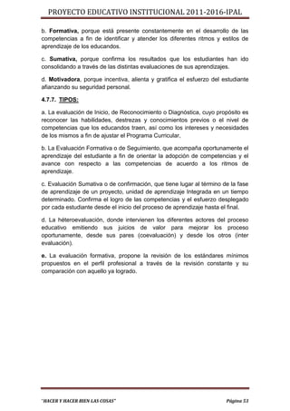 PROYECTO EDUCATIVO INSTITUCIONAL 2011-2016-IPAL

b. Formativa, porque está presente constantemente en el desarrollo de las
competencias a fin de identificar y atender los diferentes ritmos y estilos de
aprendizaje de los educandos.

c. Sumativa, porque confirma los resultados que los estudiantes han ido
consolidando a través de las distintas evaluaciones de sus aprendizajes.

d. Motivadora, porque incentiva, alienta y gratifica el esfuerzo del estudiante
afianzando su seguridad personal.

4.7.7. TIPOS:

a. La evaluación de Inicio, de Reconocimiento o Diagnóstica, cuyo propósito es
reconocer las habilidades, destrezas y conocimientos previos o el nivel de
competencias que los educandos traen, así como los intereses y necesidades
de los mismos a fin de ajustar el Programa Curricular,

b. La Evaluación Formativa o de Seguimiento, que acompaña oportunamente el
aprendizaje del estudiante a fin de orientar la adopción de competencias y el
avance con respecto a las competencias de acuerdo a los ritmos de
aprendizaje.

c. Evaluación Sumativa o de confirmación, que tiene lugar al término de la fase
de aprendizaje de un proyecto, unidad de aprendizaje Integrada en un tiempo
determinado. Confirma el logro de las competencias y el esfuerzo desplegado
por cada estudiante desde el inicio del proceso de aprendizaje hasta el final.

d. La héteroevaluación, donde intervienen los diferentes actores del proceso
educativo emitiendo sus juicios de valor para mejorar los proceso
oportunamente, desde sus pares (coevaluación) y desde los otros (inter
evaluación).

e. La evaluación formativa, propone la revisión de los estándares mínimos
propuestos en el perfil profesional a través de la revisión constante y su
comparación con aquello ya logrado.




“HACER Y HACER BIEN LAS COSAS”                                        Página 53
 