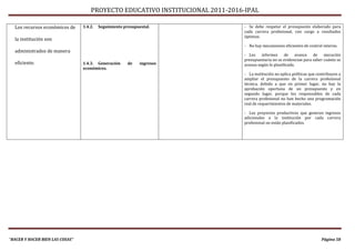 PROYECTO EDUCATIVO INSTITUCIONAL 2011-2016-IPAL

  Los recursos económicos de     1.4.2.   Seguimiento presupuestal.            - Se debe respetar el presupuesto elaborado para
                                                                               cada carrera profesional, con cargo a resultados
                                                                               óptimos.
  la institución son
                                                                               - No hay mecanismos eficientes de control interno.
  administrados de manera
                                                                               - Los informes de avance de ejecución
                                                                               presupuestaria no se evidencian para saber cuánto se
  eficiente.                     1.4.3. Generación      de    ingresos         avanza según lo planificado.
                                 económicos.
                                                                               - La institución no aplica políticas que contribuyen a
                                                                               ampliar el presupuesto de la carrera profesional
                                                                               técnica, debido a que en primer lugar, no hay la
                                                                               aprobación oportuna de un presupuesto y en
                                                                               segundo lugar, porque los responsables de cada
                                                                               carrera profesional no han hecho una programación
                                                                               real de requerimientos de materiales.

                                                                               - Los proyectos productivos que generen ingresos
                                                                               adicionales a la institución por cada carrera
                                                                               profesional no están planificados.




“HACER Y HACER BIEN LAS COSAS”                                                                                            Página 58
 
