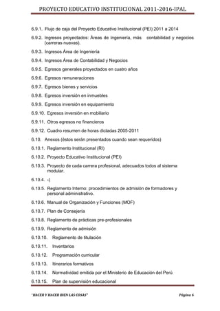 PROYECTO EDUCATIVO INSTITUCIONAL 2011-2016-IPAL


6.9.1. Flujo de caja del Proyecto Educativo Institucional (PEI) 2011 a 2014
6.9.2. Ingresos proyectados: Áreas de Ingeniería, más       contabilidad y negocios
       (carreras nuevas).
6.9.3. Ingresos Área de Ingeniería
6.9.4. Ingresos Área de Contabilidad y Negocios
6.9.5. Egresos generales proyectados en cuatro años
6.9.6. Egresos remuneraciones
6.9.7. Egresos bienes y servicios
6.9.8. Egresos inversión en inmuebles
6.9.9. Egresos inversión en equipamiento
6.9.10. Egresos inversión en mobiliario
6.9.11. Otros egresos no financieros
6.9.12. Cuadro resumen de horas dictadas 2005-2011
6.10. Anexos (éstos serán presentados cuando sean requeridos)
6.10.1. Reglamento Institucional (RI)
6.10.2. Proyecto Educativo Institucional (PEI)
6.10.3. Proyecto de cada carrera profesional, adecuados todos al sistema
        modular.
6.10.4. -)
6.10.5. Reglamento Interno: procedimientos de admisión de formadores y
        personal administrativo.
6.10.6. Manual de Organización y Funciones (MOF)
6.10.7. Plan de Consejería
6.10.8. Reglamento de prácticas pre-profesionales
6.10.9. Reglamento de admisión
6.10.10.     Reglamento de titulación
6.10.11.     Inventarios
6.10.12.     Programación curricular
6.10.13.     Itinerarios formativos
6.10.14.     Normatividad emitida por el Ministerio de Educación del Perú
6.10.15.     Plan de supervisión educacional

“HACER Y HACER BIEN LAS COSAS”                                                Página 6
 