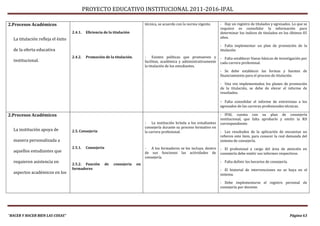 PROYECTO EDUCATIVO INSTITUCIONAL 2011-2016-IPAL

2.Procesos Académicos                                                            técnica, se acuerdo con la norma vigente.    - Hay un registro de titulados y egresados. Lo que se
                                                                                                                              requiere es consolidar la información para
                                   2.4.1.    Eficiencia de la titulación                                                      determinar los índices de titulados en los últimos 05
  La titulación refleja el éxito                                                                                              años.

                                                                                                                              - Falta implementar un plan de promoción de la
  de la oferta educativa                                                                                                      titulación
                                   2.4.2.    Promoción de la titulación.         - Existen políticas que promueven y          - Falta establecer líneas básicas de investigación por
  institucional.                                                                 facilitan, académica y administrativamente   cada carrera profesional.
                                                                                 la titulación de los estudiantes.
                                                                                                                              - Se debe establecer las formas y fuentes de
                                                                                                                              financiamiento para el proceso de titulación.

                                                                                                                              - Una vez implementados los planes de promoción
                                                                                                                              de la titulación, se debe de elevar el informe de
                                                                                                                              resultados.

                                                                                                                              - Falta consolidar el informe de entrevistas a los
                                                                                                                              egresados de las carreras profesionales técnicas.

2.Procesos Académicos                                                                                                         - IPAL cuenta con su plan de consejería
                                                                                                                              institucional, que falta aprobarlo y emitir la RD
                                                                                 - La institución brinda a los estudiantes    correspondiente.
                                                                                 consejería durante su proceso formativo en
  La institución apoya de          2.5. Consejería                               la carrera profesional.                      - Los resultados de la aplicación de encuestas no
                                                                                                                              refieren este ítem, para conocer la real demanda del
  manera personalizada a                                                                                                      sistema de consejería.
                                   2.5.1.    Consejería                          - A los formadores se les incluye, dentro    - El profesional a cargo del área de atención en
  aquellos estudiantes que                                                       de sus funciones las actividades de          consejería debe emitir sus informes respectivos.
                                                                                 consejería.
  requieren asistencia en          2.5.2. Función         de   consejería   en
                                                                                                                              - Falta definir los horarios de consejería.
                                   formadores                                                                                 - El historial de intervenciones no se haya en el
  aspectos académicos en los                                                                                                  sistema.

                                                                                                                              - Debe implementarse el registro personal de
                                                                                                                              consejería por docente.




“HACER Y HACER BIEN LAS COSAS”                                                                                                                                              Página 63
 