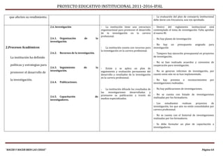 PROYECTO EDUCATIVO INSTITUCIONAL 2011-2016-IPAL

  que afecten su rendimiento.                                                                                                  - La evaluación del plan de consejería institucional
                                                                                                                               debe darse con frecuencia, una vez aprobado.

                                  2.6. Investigación                             - La institución tiene una estructura         - Dentro del reglamento institucional está
                                                                                 organizacional para promover el desarrollo    contemplado el tema de investigación. Falta aprobar
                                                                                 de la investigación en la carrera             el nuevo RI.
                                                                                 profesional.
                                  2.6.1. Organización           de          la                                                 - No hay planes de investigación
                                  investigación.
                                                                                                                               - No hay un         presupuesto    asignado     para
2.Procesos Académicos                                                            - La institución cuneta con recursos para     investigación
                                                                                 la investigación en la carrera profesional.
                                  2.6.2.    Recursos de la investigación.                                                      - Tampoco hay ejecución presupuestal en proyectos
   La institución ha definido                                                                                                  de investigación.

                                                                                                                               - No se han realizado acuerdos y convenios de
   políticas y estrategias para                                                                                                cooperación para investigación.
                                  2.6.3. Seguimiento            de          la   - Existe y se aplica un plan de
                                  investigación.                                 seguimiento y evaluación permanente del       - No se generan informes de investigación, por
   promover el desarrollo de
                                                                                 desarrollo y resultados de la investigación   cuanto estos aún no se han implementado.
                                                                                 en la carrera profesional.
   la investigación.                                                                                                           - No hay premios o            reconocimientos   por
                                  2.6.4.    Publicaciones.                                                                     investigaciones realizadas.

                                                                                 - La institución difunde los resultados de    - No hay publicaciones de investigaciones.
                                                                                 las  investigaciones   desarrolladas     y
                                                                                 promueve su publicación a través de           - No se cuenta con listado de investigaciones
                                  2.6.5. Capacitación                       de                                                 realizadas por los formadores.
                                  investigadores.                                medios especializados.
                                                                                                                               - Los     estudiantes    realizan    proyectos    de
                                                                                                                               investigación, los que aún no están consolidados por
                                                                                                                               carrera profesional.

                                                                                                                               - No se cuenta con el historial de investigaciones
                                                                                                                               realizadas por los formadores.

                                                                                                                               - Se debe formular un plan de capacitación a
                                                                                                                               investigadores.




“HACER Y HACER BIEN LAS COSAS”                                                                                                                                          Página 64
 