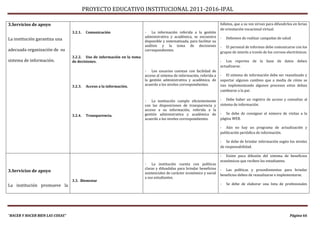 PROYECTO EDUCATIVO INSTITUCIONAL 2011-2016-IPAL

3.Servicios de apoyo                                                                                                    folletos, que a su vez sirvan para difundirlos en ferias
                                                                                                                        de orientación vocacional virtual.
                                 3.2.1.    Comunicación                 - La información referida a la gestión
                                                                        administrativa y académica, se encuentra        -   Debemos de realizar campañas de salud
La institución garantiza una                                            disponible y sistematizada, para facilitar su
                                                                        análisis y la toma de decisiones                - El personal de informes debe comunicarse con los
adecuada organización de su                                             correspondientes.
                                                                                                                        grupos de interés a través de los correos electrónicos.
                                 3.2.2. Uso de información en la toma
sistema de información.          de decisiones.                                                                         - Los reportes de la base de datos deben
                                                                                                                        actualizarse.
                                                                        - Los usuarios cuentan con facilidad de
                                                                        acceso al sistema de información, referida a    - El sistema de información debe ser reanalizado y
                                                                        la gestión administrativa y académica, de       soportar algunos cambios que a media de cómo se
                                 3.2.3.    Acceso a la información.     acuerdo a los niveles correspondientes.         van implementando algunos procesos estos deban
                                                                                                                        cambiarse a la par.

                                                                        - La institución cumple eficientemente          - Debe haber un registro de acceso y consultas al
                                                                        con las disposiciones de transparencia y        sistema de información.
                                                                        acceso a su información, referida a la
                                                                        gestión administrativa y académica de           - Se debe de consignar el número de visitas a la
                                 3.2.4.    Transparencia.
                                                                        acuerdo a los niveles correspondientes.         página WEB.

                                                                                                                        - Aún no hay un programa de actualización y
                                                                                                                        publicación periódica de información.

                                                                                                                        - Se debe de brindar información según los niveles
                                                                                                                        de responsabilidad.

                                                                                                                        - Existe poca difusión del sistema de beneficios
                                                                                                                        económicos que reciben los estudiantes.
                                                                        - La institución cuenta con políticas
                                                                        claras y difundidas para brindar beneficios     - Las políticas y procedimientos para brindar
3.Servicios de apoyo                                                    asistenciales de carácter económico y social
                                                                                                                        beneficios deben de reanalizarse e implementarse.
                                                                        a sus estudiantes.
                                 3.3. Bienestar
La institución promueve la                                                                                              -   Se debe de elaborar una lista de profesionales




“HACER Y HACER BIEN LAS COSAS”                                                                                                                                      Página 66
 