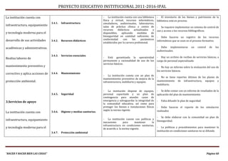 PROYECTO EDUCATIVO INSTITUCIONAL 2011-2016-IPAL

La institución cuenta con                                                  - La institución cuenta con una biblioteca     - El inventario de los bienes y patrimonio de la
                                                                           física y virtual, recursos informáticos,       biblioteca está en proceso.
                                  3.4.1.    Infraestructura                simuladores, audiovisuales, laboratorios,
infraestructura, equipamiento                                              salas de práctica clínica y centro de          - Se requiere implementar un sistema de control de
                                                                           recursos     didácticos     actualizados   y   uso y acceso a los recursos bibliográficos.
y tecnología moderna para el                                               disponibles;    aplicando      medidas    de
                                                                           bioseguridad en cantidad suficiente; de        - Debe hacerse un registro de los recursos
desarrollo de sus actividades     3.4.2.    Recursos didácticos            conformidad      con      los     parámetros
                                                                                                                          informáticos que se usan en el proceso formativo.
                                                                           establecidos por la carrera profesional.

académicas y administrativas.                                                                                             - Debe implementarse          un    control     de   los
                                                                                                                          audiovisuales.
                                  3.4.3.    Servicios esenciales
Realiza labores de                                                         - Está garantizada la operatividad             - Hay un archivo de recibos de servicios básicos, a
                                                                           permanente y racionalidad de uso de los        cargo de personal especializado.
                                                                           servicios básicos.
mantenimiento preventivo y                                                                                                - No hay un informe sobre la evaluación del uso de
                                                                                                                          los servicios básicos.
correctivo y aplica acciones de   3.4.4.    Mantenimiento
                                                                           - La institución cuneta con un plan de
                                                                                                                          - No se tiene reportes últimos de los planes de
                                                                           mantenimiento preventivo de mejora de la
protección ambiental.                                                      infraestructura, mobiliario y equipos.         mantenimiento de infraestructura, equipos y
                                                                                                                          mobiliario.

                                                                           - La institución dispone de equipos,           - Se debe contar con un informe de resultados de la
                                  3.4.5.    Seguridad                      personal capacitado y un plan de               aplicación del plan de mantenimiento.
                                                                           contingencia para atender casos de
                                                                           emergencia y salvaguardar la integridad de     -   Falta difundir le plan de seguridad
3.Servicios de apoyo
                                                                           la comunidad educativa, así como para
                                                                           proteger los bienes e instalaciones físicas    - Debe hacerse el reporte de los simulacros
                                                                           según la norma vigente.                        realizados
La institución cuenta con         3.4.6.    Higiene y medias sanitarias.

                                                                                                                          - Se debe elaborar con la comunidad un plan de
infraestructura, equipamiento                                              - La institución cuente con políticas y
                                                                                                                          bioseguridad.
                                                                           mecanismo        para     mantener      la
                                                                           infraestructura en condiciones sanitarias,
y tecnología moderna para el                                               de acuerdo a la norma vigente.
                                                                                                                          - La políticas y procedimientos para mantener la
                                                                                                                          institución en condiciones sanitaras no se difunde.
                                  3.4.7.    Protección ambiental




“HACER Y HACER BIEN LAS COSAS”                                                                                                                                          Página 68
 