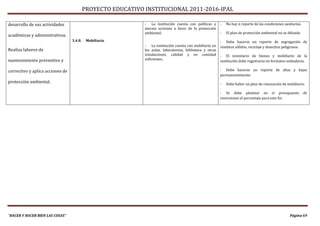 PROYECTO EDUCATIVO INSTITUCIONAL 2011-2016-IPAL

desarrollo de sus actividades                                 - La institución cuenta con políticas y       -   No hay n reporte de las condiciones sanitarias.
                                                              ejecuta acciones a favor de la protección
                                                              ambiental.                                    -   El plan de protección ambiental no se difunde.
académicas y administrativas.
                                  3.4.8.    Mobiliario                                                      - Debe hacerse un reporte de segregación de
                                                              - La institución cuenta con mobiliario en     residuos sólidos, reciclaje y desechos peligrosos.
Realiza labores de                                            las aulas, laboratorios, biblioteca y otras
                                                              instalaciones, calidad y en cantidad          - El inventario de bienes y mobiliario de la
mantenimiento preventivo y                                    suficientes.
                                                                                                            institución debe registrarse en formatos estándares.

correctivo y aplica acciones de                                                                             - Debe hacerse un reporte de altas y bajas
                                                                                                            permanentemente.
protección ambiental.                                                                                       -   Debe haber un plan de renovación de mobiliario.

                                                                                                            - Se debe plantear en el presupuesto                  de
                                                                                                            inversiones el porcentaje para este fin.




“HACER Y HACER BIEN LAS COSAS”                                                                                                                         Página 69
 