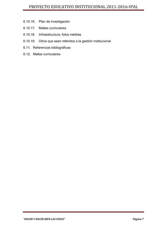 PROYECTO EDUCATIVO INSTITUCIONAL 2011-2016-IPAL


6.10.16.   Plan de investigación
6.10.17.   Mallas curriculares
6.10.18.   Infraestructura: fotos inéditas
6.10.19.   Otros que sean referidos a la gestión institucional
6.11. Referencias bibliográficas
6.12. Mallas curriculares




“HACER Y HACER BIEN LAS COSAS”                                   Página 7
 