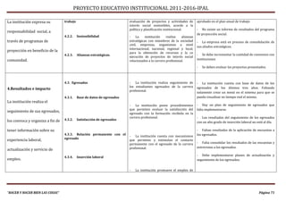 PROYECTO EDUCATIVO INSTITUCIONAL 2011-2016-IPAL

La institución expresa su         trabajo                                evaluación de proyectos y actividades de       aprobado en el plan anual de trabajo
                                                                         interés social sostenibles, acorde a la
                                                                         política y planificación institucional.        - No existe un informe de resultados del programa
responsabilidad social, a
                                                                                                                        de proyección social.
                                  4.2.2.    Sostenibilidad               - La       institución    realiza   alianzas
través de programas de                                                   estratégicas con miembros de la sociedad       - La empresa está en proceso de consolidación de
                                                                         civil, empresas, organismos a nivel
                                                                                                                        sus aliados estratégicos.
                                                                         internacional, nacional, regional y local,
proyección en beneficio de la                                            para la obtención de recursos y la co
                                  4.2.3.    Alianzas estratégicas.                                                      - Se debe incrementar la cantidad de convenios con
                                                                         ejecución de proyectos de interés social
comunidad.                                                               relacionados a la carrera profesional.         instituciones

                                                                                                                        -   Se deben evaluar los proyectos presentados.



                                  4.3. Egresados                         - La institución realiza seguimiento de        - La institución cuenta con base de datos de los
                                                                         los estudiantes egresados de la carrera        egresados de los últimos tres años. Faltando
4.Resultados e impacto                                                   profesional.
                                                                                                                        solamente crear un menú en el sistema para que se
                                  4.3.1.    Base de datos de egresados                                                  pueda visualizar en tiempo real el mismo.
La institución realiza el
                                                                         - La institución posee procedimientos          - Hay un plan de seguimiento de egresados que
                                                                         que permiten evaluar la satisfacción del       falta implementarse.
seguimiento de sus egresados,                                            egresado con la formación recibida en la
                                                                         carrera profesional.                           - Los resultados del seguimiento de los egresados
los convoca y organiza a fin de   4.3.2.    Satisfacción de egresados
                                                                                                                        con un alto grado de inserción laboral no está al día.

tener información sobre su                                                                                              - Faltan resultados de la aplicación de encuestas a
                                  4.3.3. Relación permanente con el                                                     los egresados.
                                                                         - La institución cuenta con mecanismos
                                  egresado
experiencia laboral,                                                     que permiten y estimulan el contacto
                                                                         permanente con el egresado de la carrera       - Falta consolidar los resultados de las encuestas y
                                                                         profesional.                                   entrevistas a los egresados.
actualización y servicio de
                                                                                                                        - Debe implementarse planes de actualización y
                                  4.3.4.    Inserción laboral
empleo.                                                                                                                 seguimiento de los egresados.


                                                                         -   La institución promueve el empleo de




“HACER Y HACER BIEN LAS COSAS”                                                                                                                                     Página 71
 