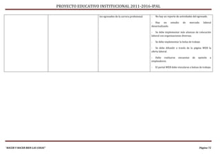 PROYECTO EDUCATIVO INSTITUCIONAL 2011-2016-IPAL

                                                    los egresados de la carrera profesional.   -   No hay un reporte de actividades del egresado.

                                                                                               - Hay      un   estudio     de      mercado    laboral
                                                                                               desactualizado.

                                                                                               - Se debe implementar más alianzas de colocación
                                                                                               laboral con organizaciones diversas.

                                                                                               -   Se debe implementar la bolsa de trabajo

                                                                                               - Se debe difundir a través de la página WEB la
                                                                                               oferta laboral.

                                                                                               - Debe realizarse       encuestas     de   opinión   a
                                                                                               empleadores.

                                                                                               -   El portal WEB debe vincularse a bolsas de trabajo.




“HACER Y HACER BIEN LAS COSAS”                                                                                                            Página 72
 