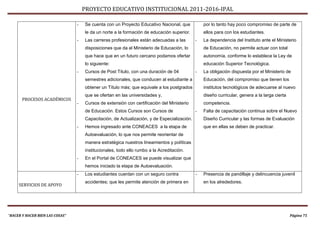 PROYECTO EDUCATIVO INSTITUCIONAL 2011-2016-IPAL

                                 -   Se cuenta con un Proyecto Educativo Nacional, que           por lo tanto hay poco compromiso de parte de
                                     le da un norte a la formación de educación superior.        ellos para con los estudiantes.
                                 -   Las carreras profesionales están adecuadas a las        -   La dependencia del Instituto ante el Ministerio
                                     disposiciones que da el Ministerio de Educación, lo         de Educación, no permite actuar con total
                                     que hace que en un futuro cercano podamos ofertar           autonomía, conforme lo establece la Ley de
                                     lo siguiente:                                               educación Superior Tecnológica.
                                 -   Cursos de Post Titulo, con una duración de 04           -   La obligación dispuesta por el Ministerio de
                                     semestres adicionales, que conducen al estudiante a         Educación, del compromiso que tienen los
                                     obtener un Título más; que equivale a los postgrados        institutos tecnológicos de adecuarse al nuevo
                                     que se ofertan en las universidades y,                      diseño curricular, genera a la larga cierta
       PROCESOS ACADÉMICOS
                                 -   Cursos de extensión con certificación del Ministerio        competencia.
                                     de Educación. Estos Cursos son Cursos de                -   Falta de capacitación continua sobre el Nuevo
                                     Capacitación, de Actualización, y de Especialización.       Diseño Curricular y las formas de Evaluación
                                 -   Hemos ingresado ante CONEACES a la etapa de                 que en ellas se deben de practicar.
                                     Autoevaluación, lo que nos permite reorientar de
                                     manera estratégica nuestros lineamientos y políticas
                                     institucionales, todo ello rumbo a la Acreditación.
                                 -   En el Portal de CONEACES se puede visualizar que
                                     hemos iniciado la etapa de Autoevaluación.
                                 -   Los estudiantes cuentan con un seguro contra            -   Presencia de pandillaje y delincuencia juvenil
                                     accidentes; que les permite atención de primera en          en los alrededores.
     SERVICIOS DE APOYO




“HACER Y HACER BIEN LAS COSAS”                                                                                                                 Página 75
 