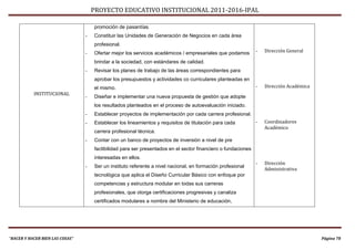 PROYECTO EDUCATIVO INSTITUCIONAL 2011-2016-IPAL

                                     promoción de pasantías.
                                 -   Constituir las Unidades de Generación de Negocios en cada área
                                     profesional.
                                 -   Ofertar mejor los servicios académicos / empresariales que podamos        -   Dirección General

                                     brindar a la sociedad, con estándares de calidad.
                                 -   Revisar los planes de trabajo de las áreas correspondientes para
                                     aprobar los presupuestos y actividades co curriculares planteadas en
                                     el mismo.                                                                 -   Dirección Académica
           INSTITUCIONAL
                                 -   Diseñar e implementar una nueva propuesta de gestión que adopte
                                     los resultados planteados en el proceso de autoevaluación iniciado.
                                 -   Establecer proyectos de implementación por cada carrera profesional.
                                 -   Establecer los lineamientos y requisitos de titulación para cada          -   Coordinadores
                                                                                                                   Académico
                                     carrera profesional técnica.
                                 -   Contar con un banco de proyectos de inversión a nivel de pre
                                     factibilidad para ser presentados en el sector financiero o fundaciones
                                     interesadas en ellos.
                                                                                                               -   Dirección
                                 -   Ser un instituto referente a nivel nacional, en formación profesional
                                                                                                                   Administrativa
                                     tecnológica que aplica el Diseño Curricular Básico con enfoque por
                                     competencias y estructura modular en todas sus carreras
                                     profesionales, que otorga certificaciones progresivas y canaliza
                                     certificados modulares a nombre del Ministerio de educación,




“HACER Y HACER BIEN LAS COSAS”                                                                                                           Página 78
 