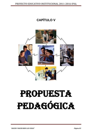 PROYECTO EDUCATIVO INSTITUCIONAL 2011-2016-IPAL




                                 CAPÍTULO V




        PROPUESTA
       PEDAGÓGICA

“HACER Y HACER BIEN LAS COSAS”                   Página 83
 