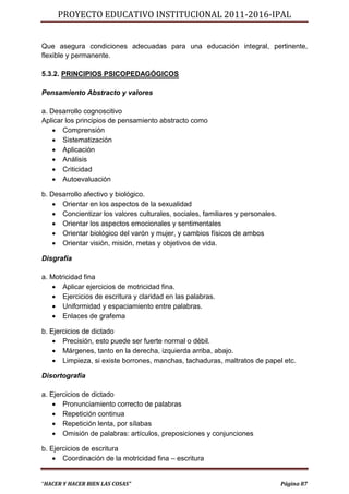 PROYECTO EDUCATIVO INSTITUCIONAL 2011-2016-IPAL


Que asegura condiciones adecuadas para una educación integral, pertinente,
flexible y permanente.

5.3.2. PRINCIPIOS PSICOPEDAGÓGICOS

Pensamiento Abstracto y valores

a. Desarrollo cognoscitivo
Aplicar los principios de pensamiento abstracto como
     Comprensión
     Sistematización
     Aplicación
     Análisis
     Criticidad
     Autoevaluación

b. Desarrollo afectivo y biológico.
     Orientar en los aspectos de la sexualidad
     Concientizar los valores culturales, sociales, familiares y personales.
     Orientar los aspectos emocionales y sentimentales
     Orientar biológico del varón y mujer, y cambios físicos de ambos
     Orientar visión, misión, metas y objetivos de vida.

Disgrafía

a. Motricidad fina
    Aplicar ejercicios de motricidad fina.
    Ejercicios de escritura y claridad en las palabras.
    Uniformidad y espaciamiento entre palabras.
    Enlaces de grafema

b. Ejercicios de dictado
     Precisión, esto puede ser fuerte normal o débil.
     Márgenes, tanto en la derecha, izquierda arriba, abajo.
     Limpieza, si existe borrones, manchas, tachaduras, maltratos de papel etc.

Disortografía

a. Ejercicios de dictado
     Pronunciamiento correcto de palabras
     Repetición continua
     Repetición lenta, por sílabas
     Omisión de palabras: artículos, preposiciones y conjunciones

b. Ejercicios de escritura
     Coordinación de la motricidad fina – escritura


“HACER Y HACER BIEN LAS COSAS”                                                  Página 87
 