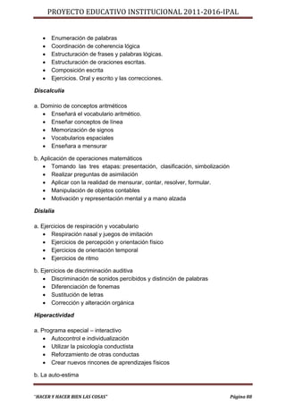 PROYECTO EDUCATIVO INSTITUCIONAL 2011-2016-IPAL


      Enumeración de palabras
      Coordinación de coherencia lógica
      Estructuración de frases y palabras lógicas.
      Estructuración de oraciones escritas.
      Composición escrita
      Ejercicios. Oral y escrito y las correcciones.

Discalculía

a. Dominio de conceptos aritméticos
     Enseñará el vocabulario aritmético.
     Enseñar conceptos de línea
     Memorización de signos
     Vocabularios espaciales
     Enseñara a mensurar

b. Aplicación de operaciones matemáticos
     Tomando las tres etapas: presentación, clasificación, simbolización
     Realizar preguntas de asimilación
     Aplicar con la realidad de mensurar, contar, resolver, formular.
     Manipulación de objetos contables
     Motivación y representación mental y a mano alzada

Dislalia

a. Ejercicios de respiración y vocabulario
     Respiración nasal y juegos de imitación
     Ejercicios de percepción y orientación físico
     Ejercicios de orientación temporal
     Ejercicios de ritmo

b. Ejercicios de discriminación auditiva
     Discriminación de sonidos percibidos y distinción de palabras
     Diferenciación de fonemas
     Sustitución de letras
     Corrección y alteración orgánica

Hiperactividad

a. Programa especial – interactivo
     Autocontrol e individualización
     Utilizar la psicología conductista
     Reforzamiento de otras conductas
     Crear nuevos rincones de aprendizajes físicos

b. La auto-estima


“HACER Y HACER BIEN LAS COSAS”                                              Página 88
 