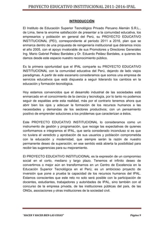 PROYECTO EDUCATIVO INSTITUCIONAL 2011-2016-IPAL


                                 INTRODUCCIÓN

El Instituto de Educación Superior Tecnológico Privado Peruano Alemán S.R.L.,
de Lima, tiene la enorme satisfacción de presentar a la comunidad educativa, los
empresarios y población en general del Perú, su PROYECTO EDUCATIVO
INSTITUCIONAL (PEI), correspondiente al período 2011 a 2016, plan que se
enmarca dentro de una propuesta de reingeniería institucional que diéramos inicio
el año 2005, con el apoyo invalorable de sus Promotores y Directores Generales
Ing. Mario Gabriel Peláez Bardales y Dr. Eduardo Peláez Bardales, a quienes les
damos desde este espacio nuestro reconocimiento público.

Es la primera oportunidad que el IPAL comparte su PROYECTO EDUCATIVO
INSTITUCIONAL con la comunidad educativa del Perú, dejando de lado viejos
paradigmas. A partir de este escenario consideramos que somos una empresa de
servicios educativos que está dispuesta a seguir liderando los cambios en la
educación y formación tecnológica.

Hoy estamos convencidos que el desarrollo industrial de las sociedades está
enmarcado en el conocimiento de la ciencia y tecnología, por lo tanto no podemos
seguir de espaldas ante esta realidad, más por el contrario tenemos ahora que
abrir bien los ojos y adecuar la formación de los recursos humanos a las
necesidades y demandas de los sectores productivos; con un pensamiento
positivo de emprender soluciones a los problemas que caracterizan a éstos.

Este PROYECTO EDUCATIVO INSTITUCIONAL lo consideramos como un
instrumento de gestión y programación, que recoge las expectativas de quienes
conformamos e integramos el IPAL, que sería considerado inconcluso si es que
no tuviera el veredicto y aprobación de sus usuarios y población comprometida
con la educación y modernidad, que siempre serán la razón de nuestro
permanente deseo de superación; en ese sentido está abierta la posibilidad para
recibir las sugerencias para su mejoramiento.

El PROYECTO EDUCATIVO INSTITUCIONAL es la expresión de un compromiso
social en el corto, mediano y largo plazo. Tenemos el infinito deseo de
convertirnos o mejor aún en transformarnos en un Centro de Excelencia en la
Educación Superior Tecnológica en el Perú; es un ambicioso proyecto de
inversión que pone a prueba la capacidad de los recursos humanos del IPAL.
Estamos conscientes que este reto no solo será posible con la participación de
docentes, estudiantes, trabajadores y autoridades de IPAL, sino también con el
concurso de la empresa privada, de las instituciones públicas del país, de las
ONGs, asociaciones y otras instituciones de la sociedad civil.




“HACER Y HACER BIEN LAS COSAS”                                           Página 9
 