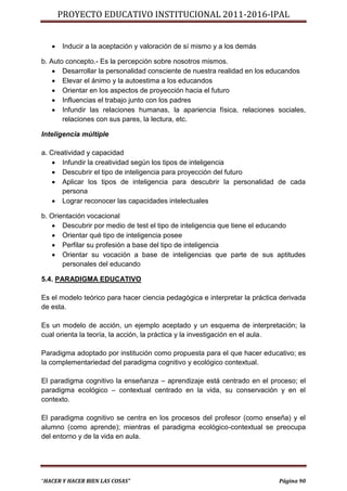 PROYECTO EDUCATIVO INSTITUCIONAL 2011-2016-IPAL


      Inducir a la aceptación y valoración de sí mismo y a los demás

b. Auto concepto.- Es la percepción sobre nosotros mismos.
     Desarrollar la personalidad consciente de nuestra realidad en los educandos
     Elevar el ánimo y la autoestima a los educandos
     Orientar en los aspectos de proyección hacia el futuro
     Influencias el trabajo junto con los padres
     Infundir las relaciones humanas, la apariencia física, relaciones sociales,
       relaciones con sus pares, la lectura, etc.

Inteligencia múltiple

a. Creatividad y capacidad
     Infundir la creatividad según los tipos de inteligencia
     Descubrir el tipo de inteligencia para proyección del futuro
     Aplicar los tipos de inteligencia para descubrir la personalidad de cada
      persona
     Lograr reconocer las capacidades intelectuales

b. Orientación vocacional
    Descubrir por medio de test el tipo de inteligencia que tiene el educando
    Orientar qué tipo de inteligencia posee
    Perfilar su profesión a base del tipo de inteligencia
    Orientar su vocación a base de inteligencias que parte de sus aptitudes
       personales del educando

5.4. PARADIGMA EDUCATIVO

Es el modelo teórico para hacer ciencia pedagógica e interpretar la práctica derivada
de esta.

Es un modelo de acción, un ejemplo aceptado y un esquema de interpretación; la
cual orienta la teoría, la acción, la práctica y la investigación en el aula.

Paradigma adoptado por institución como propuesta para el que hacer educativo; es
la complementariedad del paradigma cognitivo y ecológico contextual.

El paradigma cognitivo la enseñanza – aprendizaje está centrado en el proceso; el
paradigma ecológico – contextual centrado en la vida, su conservación y en el
contexto.

El paradigma cognitivo se centra en los procesos del profesor (como enseña) y el
alumno (como aprende); mientras el paradigma ecológico-contextual se preocupa
del entorno y de la vida en aula.




“HACER Y HACER BIEN LAS COSAS”                                              Página 90
 