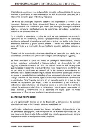PROYECTO EDUCATIVO INSTITUCIONAL 2011-2016-IPAL


El paradigma cognitivo es más individualista, centrado en los procesos del alumno,
mientras el paradigma ecológico-contextual es más socializador (centrado en la
interacción, contexto–grupo–individuo y viceversa).

Por medio del paradigma cognitivo podemos dar significación y sentido a los
conceptos, diagrama de flujos, pensamiento lógico y numérico para estructurar
significativamente los contenidos; por medio del paradigma ecológico-contextual
podemos estructurar significativamente la experiencia, aprendizaje comparativo,
diversificación y contextualización.

En conclusión el paradigma cognitivo (a partir de una adecuada estructuración
significativa de los contenidos, hechos y procedimientos) favorece el aprendizaje
significativo individual; el paradigma ecológico-contextual nos facilita profundizar la
experiencia individual y grupal contextualizada. Y desde esta doble perspectiva
surge el interés y la motivación, lo que facilita la creación, aptitudes, actitudes y
valores.

El potencial del aprendizaje (dimensión cognitiva) se desarrolla por medio de la
socialización contextualizada (dimensión ecológico-contextual) según Vygotsky.

Se debe considerar o tomar en cuenta el paradigma histórico-social, llamado
también paradigma sociocultural o histórico-cultural, fue desarrollado por L.S.
Vygotsky a partir de la década de 1920. Una premisa central de este paradigma es
que el proceso de desarrollo cognitivo individual no es independiente o autónomo de
los procesos socioculturales en general, ni de los procesos educacionales en
particular. No es posible estudiar ningún proceso de desarrollo psicológico sin tomar
en cuenta el contexto histórico-cultural en el que se encuentra inmerso, el cual trae
consigo una serie de instrumentos y prácticas sociales históricamente determinados
y organizados. Para Vygotsky convierte en un triángulo abierto en el que los tres
vértices se representan por sujeto, objeto de conocimiento y los artefactos o
instrumentos socioculturales; y se encuentra abierto a la influencia de su contexto
cultural. De esta manera la influencia del contexto cultural pasa a desempeñar un
papel esencial y determinante en el desarrollo del sujeto quien no recibe
pasivamente la influencia sino que la reconstruye activamente.

5.5. MODELO PEDAGÓGICO

Es una aproximación teórica útil en la descripción y comprensión de aspectos
interrelacionados de un fenómeno o parámetros pedagógicos

Los Modelos pedagógicos representan formas particulares de interrelación entre
los parámetros pedagógicos, una concepción del ser humano específica y de una
idea claramente determinada de la sociedad. Los modelos pedagógicos en general
responden al menos a las siguientes cinco preguntas:




“HACER Y HACER BIEN LAS COSAS”                                                Página 91
 