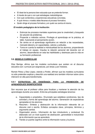 PROYECTO EDUCATIVO INSTITUCIONAL 2011-2016-IPAL


       El ideal de la persona bien educada que se pretende formar.
       A través de qué o con qué estrategias metodológicas.
       Con qué contenidos y experiencias educativas concretas.
       A qué ritmos o niveles debe llevarse el proceso formativo.
       Quién dirige el proceso formativo y en quién se centra el mismo.

  El modelo pedagógico de la Institución.

           Estimula los procesos mentales superiores para la creatividad y búsqueda
            de solución de problemas.
           Propende a métodos activos. Privilegia el aprendizaje en la práctica, el
            taller, fusionando el pensamiento acción.
           Se centra en el aprendizaje significativo en relación a las necesidades,
            mercado laboral y en capacidades, valores y actitudes.
           Toma en cuenta la realidad e individualidad de los alumnos, propendiendo
            el trabajo en equipo. Impulsa la relación personal del docente con el
            alumno, desarrollando en esta las habilidades y destrezas para la vida en
            su formación profesional.

5.6. MODELO CURRICULAR

Díaz Barriga, afirma que los modelos curriculares que existen en el discurso
educativo son: currículo por asignaturas, por áreas y por módulos.

Román Pérez y Diez López, citando a Porlán, afirman que los modelos curriculares
no sólo pretenden explicar y describir una realidad sino también informar sobre cómo
intervenir en ella para transformarla.

5.6.1 ESTRATEGIA DE ENSEÑANZA                     PARA     LA    PROMOCIÓN       DE
APRENDIZAJES SIGNIFICATIVOS

Son recursos que el profesor utiliza para focalizar y mantener la atención de los
aprendizajes durante una cesión. Entre las principales estrategias tenemos:

       a. Capacidades o propósitos.- Enunciado que establece condiciones, tipo de
          actividad y forma del aprendizaje del alumno. Generación de expectativas
          apropiadas en los alumnos.
       b. Resumen.- Síntesis y abstracción de la información relevante de un
          discurso oral o escrito. Enfatiza conceptos clave, principios, términos y
          argumento central.
       c. Organizador previo.- Información de tipo introductorio y contextual. Es
          elaborado con un nivel superior de abstracción, generalidad e inclusividad
          de la información que se aprenderá.
       d. Tiende un puente cognitivo entre la información nueva y la previa.




“HACER Y HACER BIEN LAS COSAS”                                              Página 92
 