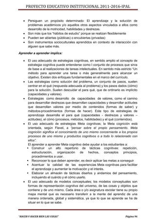 PROYECTO EDUCATIVO INSTITUCIONAL 2011-2016-IPAL


      Persiguen un propósito determinado: El aprendizaje y la solución de
       problemas académicos y/o aquellos otros aspectos vinculados a ellos como
       desarrollo de la motricidad, habilidades y destrezas.
      Son más que los “hábitos de estudio” porque se realizan flexiblemente
      Pueden ser abiertas (públicas) o encubiertas (privadas)
      Son instrumentos socioculturales aprendidos en contexto de interacción con
       alguien que sabe más.

Aprender a aprender implica:

       El uso adecuado de estrategias cognitivas, en sentido amplio el concepto de
        estrategia cognitiva puede entenderse como l conjunto de procesos que sirva
        de base a al realizaciones de tareas intelectuales. En sentido más estricto “Un
        método para aprender una tarea o más generalmente para alcanzar un
        objetivo. Existen dos enfoques fundamentales en el marco del currículo.
       Las estrategias como solución del problema, un conjunto de pasos, suelen
        centrar en el qué (respuesta adecuada al problema) y los pasos dados (cómo)
        para la solución. Suelen descuidar el para qué, que de ordinario es implícito
        (capacidades y valores).
       Estrategias como desarrollo de capacidades de valores, como el camino
        para desarrollar destrezas que desarrollan capacidades y desarrollar actitudes
        que desarrollan valores por medio de contenidos (formas de saber) y
        métodos-procedimientos (formas de hacer). Este tipo de estrategias de
        aprendizaje desarrolla el para qué (capacidades - destrezas y valores –
        actitudes), el cómo (procesos, métodos, habilidades) y el qué (contenidos).
       El uso adecuado de estrategias Meta cognitivas; la Meta cognición está
        orientada, según Flavel, a “pensar sobre el propio pensamiento. Meta
        cognición significa el conocimiento de uno mismo concerniente a los propios
        procesos de uno mismo y productos cognitivos o a todo lo relacionado con
        ellos”.
        El aprender a aprender Meta cognitivo debe ayudar a los estudiantes a:
        Construir un alto repertorio de tácticas cognitivas: repetición,
           estructuración,    organización    de    hechos,     conceptos   principios,
           procedimientos a usar.
        Reconocer lo que deben aprender, es decir aplicar las metas a conseguir
        Acentuar la calidad de las experiencias Meta cognitivas para facilitar
           el aprendizaje y aumentar la motivación y el interés.
        Elaborar un almacén de tácticas diseños y andamios del pensamiento,
           incluyendo el cuándo y el cómo usarlo.
       El uso adecuado de modelos conceptuales; los modelos conceptuales son
        formas de representación cognitiva del universo, de las cosas y objetos que
        contiene y de uno mismo. Cada área o y/o asignatura escolar tiene su propio
        mapa mental que es necesario transferir a la mente del aprendiz de una
        manera ordenada, global y sistemática, ya que lo que se aprende se ha de
        situar en lo que se sabe.



“HACER Y HACER BIEN LAS COSAS”                                                Página 96
 