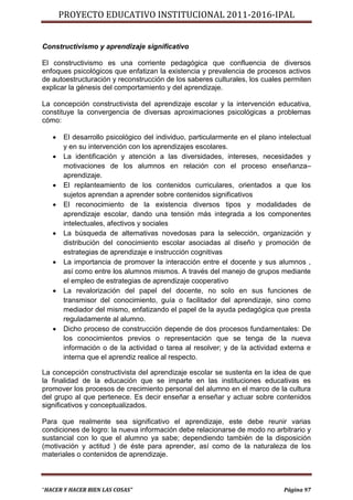 PROYECTO EDUCATIVO INSTITUCIONAL 2011-2016-IPAL


Constructivismo y aprendizaje significativo

El constructivismo es una corriente pedagógica que confluencia de diversos
enfoques psicológicos que enfatizan la existencia y prevalencia de procesos activos
de autoestructuración y reconstrucción de los saberes culturales, los cuales permiten
explicar la génesis del comportamiento y del aprendizaje.

La concepción constructivista del aprendizaje escolar y la intervención educativa,
constituye la convergencia de diversas aproximaciones psicológicas a problemas
cómo:

      El desarrollo psicológico del individuo, particularmente en el plano intelectual
       y en su intervención con los aprendizajes escolares.
      La identificación y atención a las diversidades, intereses, necesidades y
       motivaciones de los alumnos en relación con el proceso enseñanza–
       aprendizaje.
      El replanteamiento de los contenidos curriculares, orientados a que los
       sujetos aprendan a aprender sobre contenidos significativos
      El reconocimiento de la existencia diversos tipos y modalidades de
       aprendizaje escolar, dando una tensión más integrada a los componentes
       intelectuales, afectivos y sociales
      La búsqueda de alternativas novedosas para la selección, organización y
       distribución del conocimiento escolar asociadas al diseño y promoción de
       estrategias de aprendizaje e instrucción cognitivas
      La importancia de promover la interacción entre el docente y sus alumnos ,
       así como entre los alumnos mismos. A través del manejo de grupos mediante
       el empleo de estrategias de aprendizaje cooperativo
      La revalorización del papel del docente, no solo en sus funciones de
       transmisor del conocimiento, guía o facilitador del aprendizaje, sino como
       mediador del mismo, enfatizando el papel de la ayuda pedagógica que presta
       reguladamente al alumno.
      Dicho proceso de construcción depende de dos procesos fundamentales: De
       los conocimientos previos o representación que se tenga de la nueva
       información o de la actividad o tarea al resolver; y de la actividad externa e
       interna que el aprendiz realice al respecto.

La concepción constructivista del aprendizaje escolar se sustenta en la idea de que
la finalidad de la educación que se imparte en las instituciones educativas es
promover los procesos de crecimiento personal del alumno en el marco de la cultura
del grupo al que pertenece. Es decir enseñar a enseñar y actuar sobre contenidos
significativos y conceptualizados.

Para que realmente sea significativo el aprendizaje, este debe reunir varias
condiciones de logro: la nueva información debe relacionarse de modo no arbitrario y
sustancial con lo que el alumno ya sabe; dependiendo también de la disposición
(motivación y actitud ) de éste para aprender, así como de la naturaleza de los
materiales o contenidos de aprendizaje.



“HACER Y HACER BIEN LAS COSAS”                                                Página 97
 