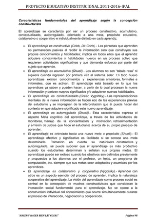 PROYECTO EDUCATIVO INSTITUCIONAL 2011-2016-IPAL


Características    fundamentales     del   aprendizaje   según     la   concepción
constructivista

El aprendizaje se caracteriza por ser un proceso constructivo, acumulativo,
contextualizado, autorregulado, orientado a una meta, propósito educativo,
colaborativo o cooperativo e individualmente distinto en cada aprendiz.

      El aprendizaje es constructivo (Cobb, De Corte).- Las personas que aprenden
       no permanecen pasivas al recibir la información sino que construyen sus
       propios conocimientos y habilidades; implica en todos ellos que el aprendiz
       adquiere conocimientos y habilidades nuevos en un proceso activo que
       requieren actividades significativas y que demanda esfuerzo por parte del
       sujeto que aprende.
      El aprendizaje es acumulativo (Shuell).- Los alumnos no son “tabula rasa” ni
       siquiera cuando ingresan por primera vez al sistema solar. En todo nuevo
       aprendizaje existen conocimientos y experiencias anteriores, formales e
       informales, que es activan. El aprendizaje está basado en lo que los
       aprendices ya saben y pueden hacer, a partir de lo cual procesan la nueva
       información y derivan nuevos significados y/o adquieren nuevas habilidades.
      El aprendizaje es contextualizado (Greer, Vygotsky).- Las representaciones
       mentales de la nueva información se hacen eco de las experiencias previas
       del estudiante y se impregnan de la interpretación que él pueda hacer del
       contexto en que adquiere significado este nuevo aprendizaje.
      El aprendizaje es autorregulado (Shuell).- Esta característica expresa el
       aspecto Meta cognitivo del aprendizaje, a través de las actividades de
       monitoreo, manejo de la concentración y motivación, retroalimentación
       y emisión de juicios que hace el estudiante acerca de su propio proceso de
       aprender.
      El aprendizaje es orientado hacia una nueva meta o propósito (Shuell).- El
       aprendizaje efectivo y significativo es facilitado si se conoce una meta
       determinada.     Tomando      en    cuenta    su   naturaleza constructiva y
       autorregulada, se puede suponer que el aprendizaje es más productivo
       cuando los estudiantes determinan y señalan sus propias metas. El
       aprendizaje puede ser exitoso cuando los objetivos son definidos previamente
       y propuestos a los alumnos por el profesor, un texto, un programa de
       computación, etc. siempre que sus metas sean adoptadas y asumidas por los
       aprendices.
      El aprendizaje es colaborativo y cooperativo (Vygotsky).- Aprender con
       otros es un aspecto esencial del proceso de aprender, implica la naturaleza
       cooperativa del aprendizaje. La visión del aprendizaje como proceso social es
       central en la concepción de muchos constructivistas que consideran la
       interacción social fundamental para el aprendizaje. No se opone a la
       construcción individual del conocimiento que ocurre simultáneamente durante
       el proceso de interacción, negociación y cooperación.




“HACER Y HACER BIEN LAS COSAS”                                             Página 98
 