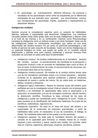 PROYECTO EDUCATIVO INSTITUCIONAL 2011-2016-IPAL


      El aprendizaje es individualmente diferente (Riveros).- los procesos y
       resultados de los aprendizajes varían entre los estudiantes por la diferencias
       individuales de sus actitudes para aprender, sus conocimientos previos,
       sus concepciones del aprendizaje, interés, autoestima y especialmente su
       disposición afectiva.

Inteligencias múltiples

Gardner enuncia la competencia cognitiva como un conjunto de habilidades,
talentos, aptitudes o capacidades que denominan inteligencias. Los individuos
normales poseen hasta cierto grado cada una de esas inteligencias y difieren entre
si el nivel de las mismas y en su combinación. Gardner como Psiconeurólogo
considera la inteligencia como un atributo innato y por tanto heredado. Cada una de
las inteligencias posee un componente neurológico que radica en una zona
determinada del cerebro humano. Es por tanto un potencial psicobiológico y ello
facilita el ejercicio de este conjunto de facultades. Cada una de las inteligencias es
un potencial biológico en bruto, que puede ser pulido en un contexto cultural
determinado y además sirve para resolver problemas y alcanzar diversos fines
culturales; se concretan en estos siete tipos fundamentales:

      Inteligencia musical.- Se localiza preferentemente en el hemisferio derecho
       del cerebro, aunque no exclusivamente. Se manifiesta en la percepción y
       producción musical y más en concreto en habilidades tales como el ritmo, el
       tono el canto, la discriminación de notas, el reconocimiento de canciones, etc.
       se concreta sobre todo en los músicos.
      Inteligencia cinético-corporal.- Se localiza en la corteza motora donde cada
       uno de los hemisferios cerebrales actúan a la inversa (izquierda – derecha).
       Consiste en la capacidad para resolver problemas y elaborar productos
       empleando el cuerpo o partes del mismo. Se da, sobre todo, en bailarines,
       atletas, cirujanos y artesanos.
      Inteligencia lógico–matemático.- Radica en diversas zonas del cerebro poco
       perfiladas aún por la investigación actual. Está en relación con el pensamiento
       científico y se manifiesta en capacidades tales como la observación y la
       deducción, la comprensión y el uso de conceptos numéricos, cálculo mental y
       la abstracción científica. Constituye la base principal de los tests de
       inteligencia y puede ser considerada como “inteligencia en bruto”. Posee un
       peso excesivo en la identificación del coeficiente intelectual. Es propia de los
       científicos, matemáticos, ingenieros etc.
      Inteligencia lingüística.- Se sitúa en el “área del broca“ del cerebro y es
       responsable de la producción de oraciones gramaticales, a partir de
       habilidades tales como: el vocabulario, el uso de conectores, el diálogo, la
       fluidez. Se manifiesta sobre todo en los poetas y en los escritores.
      Inteligencia espacial.- Su sede está en hemisferio derecho del cerebro y
       consiste en la capacidad para formarse un modelo mental de un mundo
       espacial y para maniobrar y operar usando ese modelo. Se concreta, sobre
       todo en, marinos, ingenieros, astronauta, cirujanos, escultores, pintores.




“HACER Y HACER BIEN LAS COSAS”                                                Página 99
 