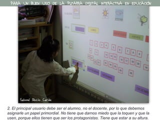 2. El principal usuario debe ser el alumno, no el docente, por lo que debemos
asignarle un papel primordial. No tiene que darnos miedo que la toquen y que la
usen, porque ellos tienen que ser los protagonistas. Tiene que estar a su altura.
PARA UN BUEN USO DE LA PIZARRA DIGITAL INTERACTIVA EN EDUCACIÓN
Salomé Recio Caride
 