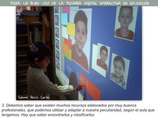 3. Debemos saber que existen muchos recursos elaborados por muy buenos
profesionales, que podemos utilizar y adaptar a nuestra peculiaridad, según el aula que
tengamos. Hay que saber encontrarlos y clasificarlos
PARA UN BUEN USO DE LA PIZARRA DIGITAL INTERACTIVA EN EDUCACIÓN
Salomé Recio Caride
 