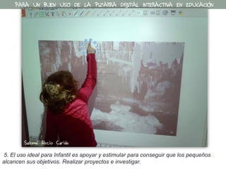 5. El uso ideal para Infantil es apoyar y estimular para conseguir que los pequeños
alcancen sus objetivos. Realizar proyectos e investigar.
PARA UN BUEN USO DE LA PIZARRA DIGITAL INTERACTIVA EN EDUCACIÓN
Salomé Recio Caride
 